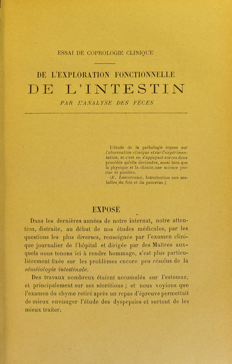 ESSAI DE COPROLOGIE CLINIQUE DE L'EXPLORATION FONCTIONNELLE DE L'INTESTIN PAR L'ANALYSE DES FÈCES L'étude de la pathologie repose sur F observation clinique et sur l'expérimen- tation, et c'est en s'appuyant sur ces deux procédés qu'elle deviendra, aussi bien que la physique et la chimie, une science pré- cise et positive. (E. Lancereaux, Introduction aux ma- ladies^du foie et du pancréas.) EXPOSÉ Dans les dernières années de notre internat, notre atten- tion, distraite, au début de nos études médicales, par les questions les plus diverses, renseignée par l'examen clini- que journalier de l'hôpital et dirigée par des Maîtres aux- quels nous tenons ici à rendre hommage, s'est plus particu- lièrement fixée sur les problèmes encore peu résolus de la séméiologie intestinale. Des travaux nombreux étaient accumulés sur l'estomac, et principalement sur ses sécrétions ; et nous voyions que l'examen du chyme relire après un repas d'épreuve permettait de mieux envisager l'élude des dyspepsies et surtout de les mieux traiter.