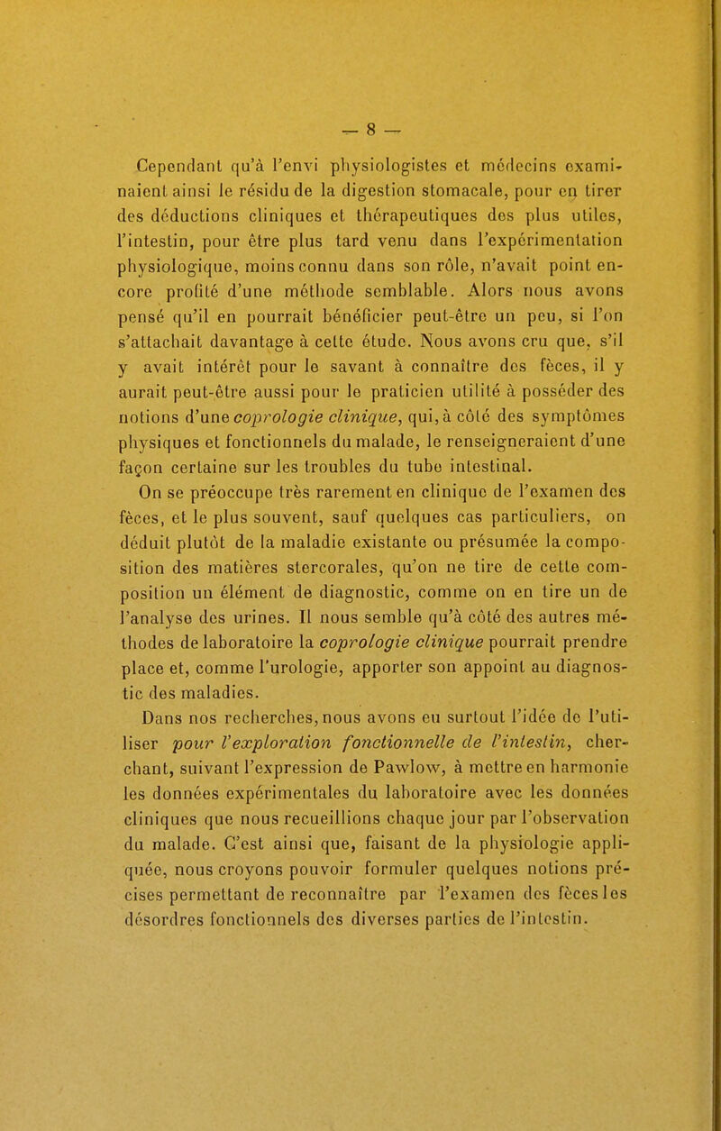 Cependant qu'à l'envi physiologistes et médecins exami- naient ainsi le résidu de la digestion stomacale, pour en tirer des déductions cliniques et thérapeutiques des plus utiles, l'intestin, pour être plus tard venu dans l'expérimentation physiologique, moins connu dans son rôle, n'avait point en- core prolité d'une méthode semblable. Alors nous avons pensé qu'il en pourrait bénéficier peut-être un peu, si l'on s'attachait davantage à celte étude. Nous avons cru que, s'il y avait intérêt pour le savant à connaître des fèces, il y aurait peut-être aussi pour le praticien utilité à posséder des notions d'une coprologie clinique, qui, à côté des symptômes physiques et fonctionnels du malade, le renseigneraient d'une façon certaine sur les troubles du tube intestinal. On se préoccupe très rarement en clinique de l'examen des fèces, et le plus souvent, sauf quelques cas particuliers, on déduit plutôt de la maladie existante ou présumée la compo- sition des matières stercorales, qu'on ne tire de celte com- position un élément de diagnostic, comme on en tire un de l'analyse des urines. Il nous semble qu'à côté des autres mé- thodes de laboratoire la coprologie clinique pourrait prendre place et, comme l'urologie, apporter son appoint au diagnos- tic des maladies. Dans nos recherches, nous avons eu surtout l'idée do l'uti- liser pour l'exploration fonctionnelle de l'intestin, cher- chant, suivant l'expression de Pawlow, à mettre en harmonie les données expérimentales du laboratoire avec les données cliniques que nous recueillions chaque jour par l'observation du malade. C'est ainsi que, faisant de la physiologie appli- quée, nous croyons pouvoir formuler quelques notions pré- cises permettant de reconnaître par l'examen des fèces les désordres fonctionnels des diverses parties de l'intestin.