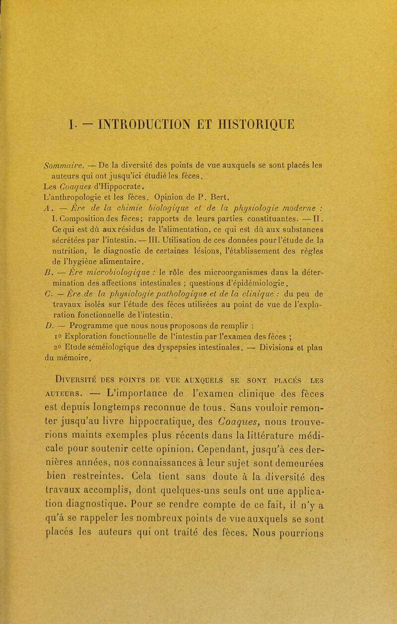 I. - INTRODUCTION ET HISTORIQUE Sommaire. — De la diversité des points de vue auxquels se sont placés les auteurs qui ont jusqu'ici étudié les fèces. Les Conques d'Hippocrate. L'anthropologie et les fèces. Opinion de P. Bert. A. — Ère. de la chimie biologique et de la physiologie moderne : I. Composition des fèces; rapports de leurs parties constituantes. —II. Ce qui est dù aux résidus de l'alimentation, ce qui est dû aux substances sécrétées par l'intestin. — III. Utilisation de ces données pour l'étude de la nutrition, le diagnostic de certaines lésions, l'établissement des règles de l'hygiène alimentaire. B. — Ère microbiologique : le rôle des microorganismes dans la déter- mination des affections intestinales ; questions d'épidémiologie. C. — Ère de la physiologie pathologique et de la clinique : du peu de travaux isolés sur l'étude des fèces utilisées au point de vue de l'explo- ration fonctionnelle de l'intestin. D. — Programme que nous nous proposons de remplir : io Exploration fonctionnelle de l'intestin par l'examen des fèces ; 20 Etude séméiologique des dyspepsies intestinales. — Divisions et plan du mémoire. Diversité des points de vue auxquels se sont placés les auteurs. — L'importance do l'examen clinique des fèces est depuis longtemps reconnue de tous. Sans vouloir remon- ter jusqu'au livre hippocratique, des Coaques, nous trouve- rions maints exemples plus récents dans la littérature médi- cale pour soutenir cette opinion. Cependant, jusqu'à ces der- nières années, nos connaissances à leur sujet sont demeurées bien restreintes. Cela tient sans doute à la diversité des travaux accomplis, dont quelques-uns seuls ont une applica- tion diagnostique. Pour se rendre compte de ce fait, il n'y a qu'à se rappeler les nombreux points de vue auxquels se sont placés les auteurs qui ont traité des fècos. Nous pourrions