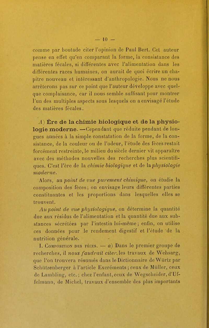 comme par boutade citer l'opinion de Paul Bert. Cet auteur pense en effet qu'en comparant la forme, la consistance des matières fécales, si différentes avec l'alimentation dans les différentes races humaines, on aurait de quoi écrire un cha- pitre nouveau et intéressant d'anthropologie. Nous ne nous arrêterons pas sur ce point que l'auteur développe avec quel- que complaisance, car il nous semble suffisant pour montrer l'un des multiples aspects sous lesquels on a envisagé l'étude des matières fécales. A) Ère de la chimie biologique et de la physio- logie moderne. —Cependant que réduite pendant de lon- gues années à la simple constatation de la forme, de la con- sistance, de la couleur ou de l'odeur, l'étude des fèces restait forcément restreinte, le milieu du siècle dernier vit apparaître avec des méthodes nouvelles des recherches plus scientifi- ques. C'est l'ère de la chimie biologique et de la physiologie moderne. Alors, au point de vue purement chimique, on étudie la composition des fèces; on envisage leurs différentes parties constituantes et les proportions dans lesquelles elles se trouvent. Aupoint de vue physiologique, on détermine la quantité due aux résidus de l'alimentation et la quantité due aux sub- stances sécrétées par l'intestin lui-même ; enfin, on utilise ces données pour le rendement digestif et l'étude de la nutrition générale. I. Composition des fèces. — a) Dans lo premior groupe de recherches, il nous faudrait citerAes travaux de Wehsarg, que l'on trouvera résumés dans le Dictionnaire deWûrtz par Schùlzenberger à l'article Excréments; ceux de xMùllcr, ceux de Lambling, etc.; chez l'enfant,ceux de Wegschcidcr, d'Uf- felmann, de Michel, travaux d'ensemble des plus importants
