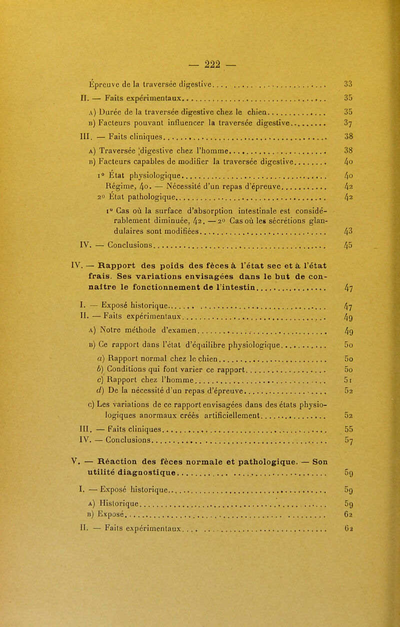 Epreuve de la traversée digestive 33 II. — Faits expérimentaux 35 a) Durée de la traversée digestive chez le chien 35 b) Facteurs pouvant influencer la traversée digestive 'ô-j III. — Faits cliniques 38 a) Traversée [digestive chez l'homme 38 b) Facteurs capables de modifier la traversée digestive 4o i° État physiologique l[0 Régime, 4o. — Nécessité d'un repas d'épreuve l\i 20 Etat pathologique 42 i Cas où la surface d'absorption intestinale est considé- rablement diminuée, 42. —%° Cas où les sécrétions glan- dulaires sont modifiées 43 IV. — Conclusions 45 IV. — Rapport des poids des fèces à l'état sec et à l'état frais. Ses variations envisagées dans le but de con- naître le fonctionnement de l'intestin 47 I. — Exposé historique 47 II. —Faits expérimentaux 49 a) Notre méthode d'examen 49 b) Ce rapport dans l'état d'équilibre physiologique 5o a) Rapport normal chez le chien 5o b) Conditions qui font varier ce rapport 5o c) Rapport chez l'homme, , 5i d) De la nécessité d'un repas d'épreuve .... 52 c) Les variations de ce rapport envisagées dans des états physio- logiques anormaux créés artificiellement....... 52 III. —Faits cliniques 55 IV. — Conclusions 57 V. — Réaction des fèces normale et pathologique. — Son utilité diagnostique 5g I. — Exposé historique 5o a) Historique 5g b) Exposé 62 II. — Faits expérimentaux 62