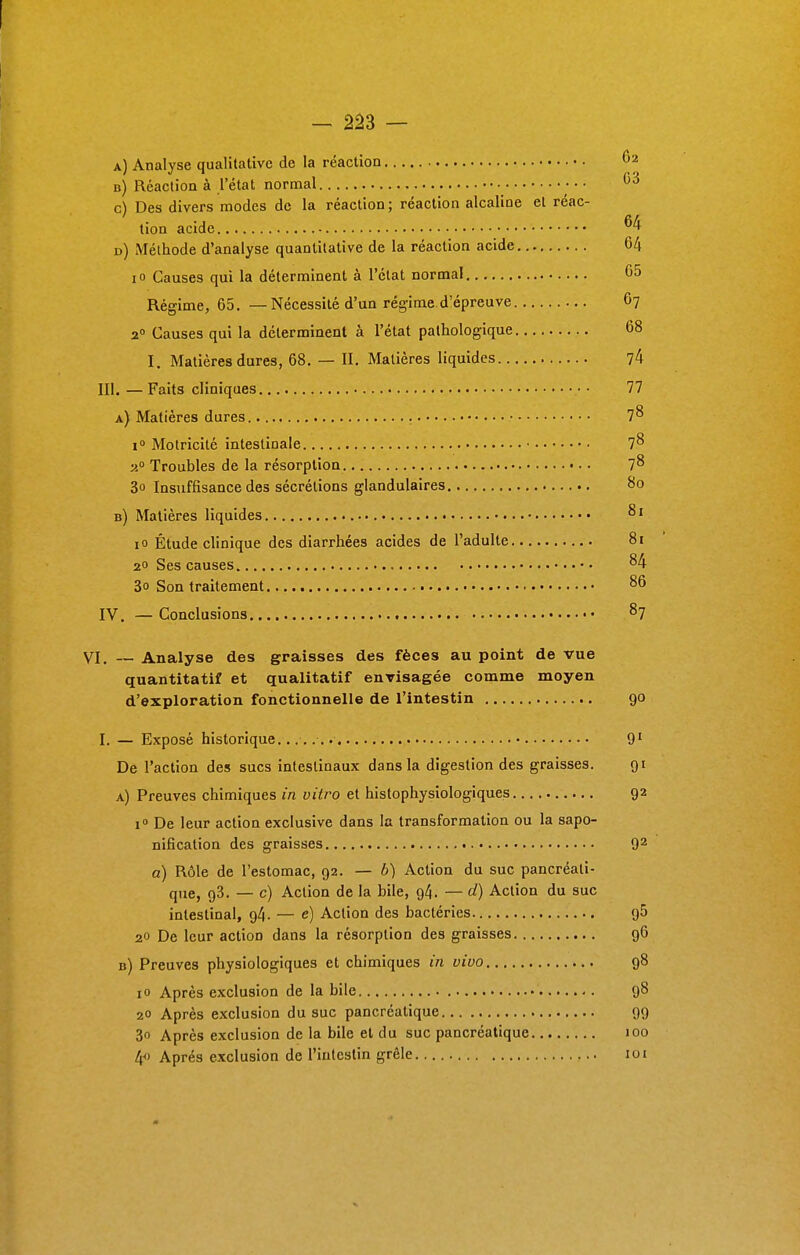 a) Analyse qualitative de la réaction b) Réaction à l'état normal • • • 03 c) Des divers modes de la réaction; réaction alcaline et réac- tion acide d) Méthode d'analyse quantitative de la réaction acide 64 io Causes qui la déterminent à l'état normal 65 Régime, 65. — Nécessité d'un régime.d'épreuve 67 20 Causes qui la déterminent à l'état pathologique 68 I. Matières dures, 68. — II. Matières liquides 74 III. — Faits cliniques 77 a) Matières dures 7^ i° Motricité intestinale • 7^ 20 Troubles de la résorption 7^ 3o Insuffisance des sécrétions glandulaires 80 b) Matières liquides 81 10 Étude clinique des diarrhées acides de l'adulte 81 2° Ses causes 84 3o Son traitement 86 IV. —Conclusions •• 87 VI. — Analyse des graisses des fèces au point de vue quantitatif et qualitatif envisagée comme moyen d'exploration fonctionnelle de l'intestin 90 I. — Exposé historique....... 91 De l'action des sucs intestinaux dans la digestion des graisses. 91 a) Preuves chimiques in vitro et histophysiologiques 92 i° De leur action exclusive dans la transformation ou la sapo- nification des graisses 92 a) Rôle de l'estomac, 92. — b) Action du suc pancréati- que, g3. — c) Action de la bile, 94. — d) Action du suc intestinal, 94. — e) Action des bactéries 95 20 De leur action dans la résorption des graisses 96 b) Preuves physiologiques et chimiques in vivo 98 io Après exclusion de la bile 98 20 Après exclusion du suc pancréatique 99 3o Après exclusion de la bile et du suc pancréatique 100 4 Après exclusion de l'intestin grêle loi