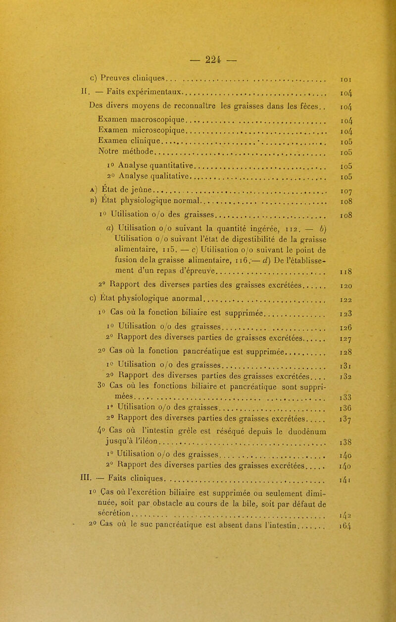 c) Preuves cliniques 101 H. — Faits expérimentaux 104 Des divers moyens de reconnaître les graisses dans les fèces.. 104 Examen macroscopique. io4 Examen microscopique io4 Examen clinique • i o5 Notre méthode io5 i° Analyse quantitative io5 20 Analyse qualitative io5 a) État de jeûne 107 b) État physiologique normal. 108 10 Utilisation 0/0 des graisses 108 a) Utilisation 0/0 suivant la quantité ingérée, 112. — b) Utilisation 0/0 suivant l'étal de digestibilité de la graisse alimentaire, n5. — c) Utilisation 0/0 suivant le point de fusion de la graisse alimentaire, 116.-—d) De l'établisse- ment d'un repas d'épreuve 118 20 Rapport des diverses parties des graisses excrétées 120 c) Étal physiologique anormal 122 io Cas où la fonction biliaire est supprimée i23 io Utilisation 0/0 des graisses 126 20 Rapport des diverses parties de graisses excrétées 127 20 Cas où la fonction pancréatique est supprimée 128 io Utilisation 0/0 des graisses i3i 20 Rapport des diverses parties des graisses excrétées.... i32 3o Cas où les fonctions biliaire et pancréatique sont suppri- mées 133 i° Utilisation 0/0 des graisses i36 2° Rapport des diverses parties des graisses excrétées 137 4° Cas où l'intestin grêle est réséqué depuis le duodénum jusqu'à l'iléon i° Utilisation 0/0 des graisses i4o 20 Rapport des diverses parties des graisses excrétées i4o III. — Faits cliniques i4i 10 Cas où l'excrétion biliaire est supprimée ou seulement dimi- nuée, soit par obstacle au cours de la bile, soit par défaut de sécrétion 20 Cas où le suc pancréatique est absent dans l'intestin 164