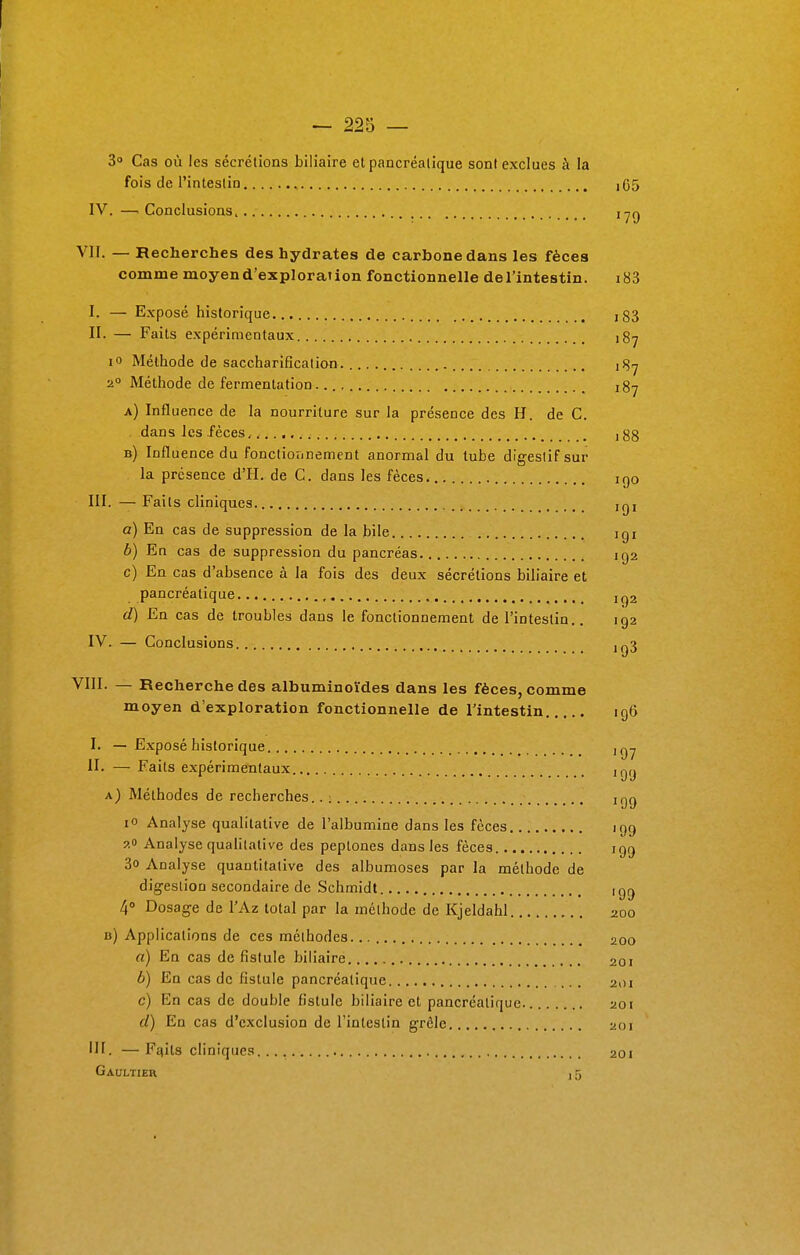 3° Cas où les sécrétions biliaire et pancréatique sont exclues à la fois de l'intestin , ,65 IV. — Conclusions, 179 VIL — Recherches des hydrates de carbone dans les fèces comme moyend'exploraiion fonctionnelle del'intestin. i83 I. — Exposé historique ># i83 IL — Faits expérimentaux 187 io Méthode de saccharificalion. ^7 20 Méthode de fermentation. t8y a) Influence de la nourriture sur la présence des H. de C. dans les fèces ] 88 b) Influence du fonctionnement anormal du tube digestif sur la présence d'H. de C. dans les fèces iqo III. — Faits cliniques içx a) En cas de suppression de la bile igt b) En cas de suppression du pancréas 192 c) En cas d'absence à la fois des deux sécrétions biliaire et pancréatique jg2 d) En cas de troubles dans le fonctionnement de l'intestin.. 192 IV. — Conclusions ,^3 VIII. — Recherche des albuminoïdes dans les fèces, comme moyen d'exploration fonctionnelle de l'intestin 196 I. — Exposé historique II. — Faits expérimentaux ,gy a) Méthodes de recherches.. : njg 10 Analyse qualitative de l'albumine dans les fèces iqg 9.0 Analyse qualitative des peptones dans les fèces 199 3o Analyse quantitative des albumoses par la méthode de digestion secondaire de Schmidt ign 4° Dosage de l'Az total par la méthode de Kjeldahl 200 b) Applications de ces méthodes. 200 a) En cas de fistule biliaire 201 b) En cas de fistule pancréatique 201 c) En cas de double fistule biliaire et pancréatique 201 d) En cas d'exclusion de l'intestin grêle 201 III. — Faits cliniques 201 Gaultier , 5