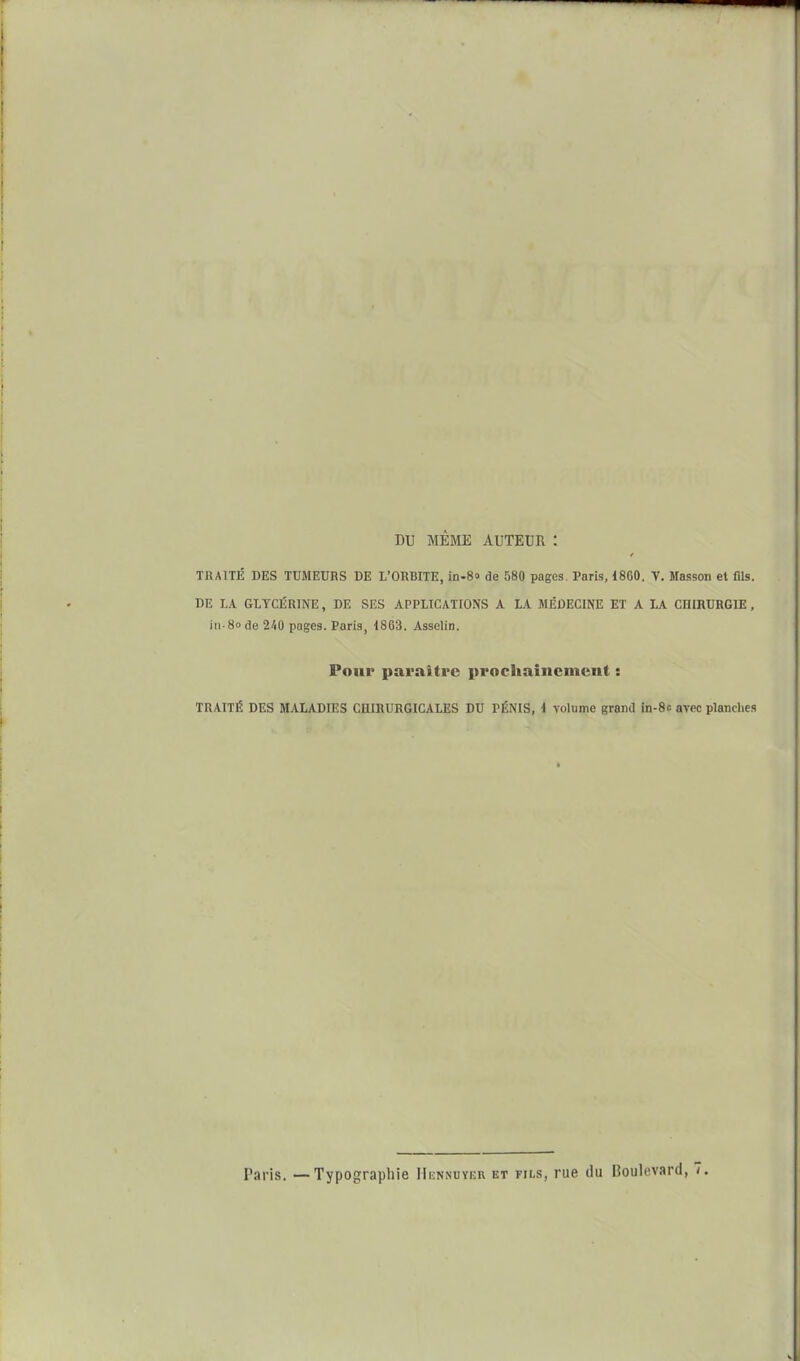 DU MÊME AUTEUR : TRAITÉ DES TUMEURS BE L'ORBITE, in-S» de 580 pages. Paris, 1800. V. Masson et fils. DE LA GLYCÉRINE, DE SES APPLICATIONS A LA MÉDECINE ET A LA CHIRURGIE, in-8ode 240 pages. Paris, 1863. Asselin. Pour paraître prochainement : TRAITÉ DES MALADIES CHIRURGICALES DU PÉNIS, 1 volume grand in-Sc arec planches Paris. — Typographie IIennoyeu et fils, rue du Boulevard, 7,