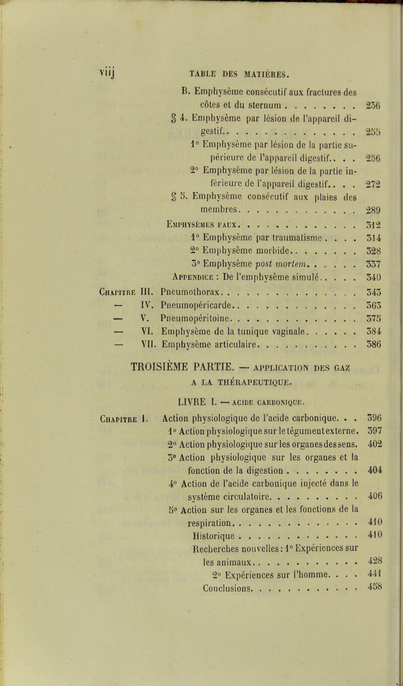 B. Emphysème consécutif aux fracluresdes côles el du sternum 236 § 4. Emphysème par lésion de l'appareil di- gestif. 255 1° Emphysème par lésion de la partie su- périeure de l'appareil digestif.. . . 256 2° Emphysème par lésion de la partie in- férieure de Tappareil digestif.... 272 § 5. Emphysème consécutif aux plaies des membres 289 Emphysèmes FAUX 3i2 1° Emphysème par traumatisme . . . . 314 2° Emphysème morbide 328 5 Emphysème post mortern 337 Appendice : De l'emphysème simulé 340 Chapitre III. Pneumothorax 343 — IV. Pneumopéricarde 365 — V. Pneumopéritoine 575 — VI. Emphysème de la tunique vaginale 384 — Vil. Emphysème articulaire 586 TROISIÈME PARTIE. — application des gaz A LA THÉRAPEUTIQUE. LIVRE l. —• ACIDE CARBONIQUE. Chapitre!. Action physiologique de l'acide carbonique. . . 396 1° Action physiologique sur le tégument externe. 597 2° Action physiologique sur les organes des sens. 402 5' Action physiologique sur les organes et la fonction de la digestion 404 4 Action de l'acide carbonique injecté dans le système circulatoire 406 5 Action sur les organes el les fonctions de la respiration 410 Historique 410 Recherches nouvelles : 1° Expériences sur les animaux 428 2° Expériences sur l'homme. . . . 441 Conclusions 458