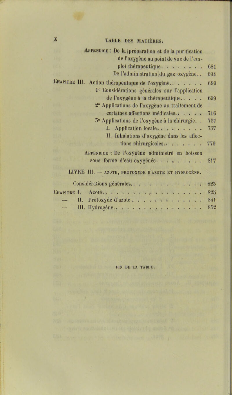 Appendice : De la ipréparation et de la purilicalion de l'oxygène au point de vue de l'em- ploi thérapeutique. ...... 681 De radministrûtion,du gaz oxygène.. 694 Chapitre III. Action thérapeutique de l'oxygène 699 1° Considérations générales sur lapplicallon de l'oxygène à la thérapeutique 699 2» Applications de l'oxygène au traitement de • certaines affections médicales 716 5° Applications de l'oxygène à la chirurgie. . 757 I. Application locale 7o7 II. Inhalations d'oxygène dans les affec- tions chirurgicales 779 Appendice : De l'oxygène administré en boisson sous forme d'eau oxygénée 817 LIVRE III. — AZOTE, PROTOXYDE d'aZOTE ET HYDROGÈNE. Considérations générales 823 Chapitre I. Azote ^ 8^2S — H. Protoxyde d'azote » 841 — m. Hydrogène 852 FIN DE LA TABLE.