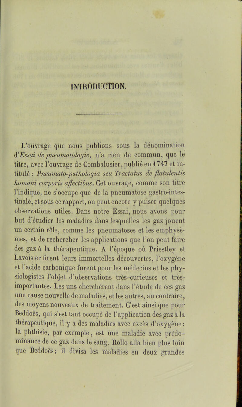 INTRODUCTION. L'ouvrage que nous publions sous la dénomination A'Essai depneumatologie, n'a rien de commun, que le titre, avec l'ouvrage de Combalusier, publié en 1747 et in- titulé : Pneumato-pathologia seu Tractatus de flatulentis humani corporis affectibus. Cet ouvrage, comme son titre l'indique, ne s'occupe que de la pneumatose gastro-intes- tinale, et sous ce rapport, on peut encore y puiser quelques observations utiles. Dans notre Essai, nous avons pour but d'étudier les maladies dans lesquelles les gaz jouent un certain rôle, comme les pneumatoses et les emphysè- mes, et de rechercher les applications que l'on peut faire des gaz à la thérapeutique. A l'époque oii Priestley et Lavoisier firent leurs immortelles découvertes, l'oxygène et l'acide carbonique furent pour les médecins et les phy- siologistes l'objet d'observations très-curieuses et très- importantes. Les uns cherchèrent dans l'étude de ces gaz une cause nouvelle de maladies, et les autres, au contraire, des moyens nouveaux de traitement. C'est ainsi que pour Beddoës, qui s'est tant occupé de l'application des gaz à la thérapeutique, il y a des maladies avec excès d'oxygène : la phlhisie, par exemple, est une maladie avec prédo- minance de ce gaz dans le sang. Rollo alla bien plus loin que Beddoës; il divisa les maladies en deux grandes