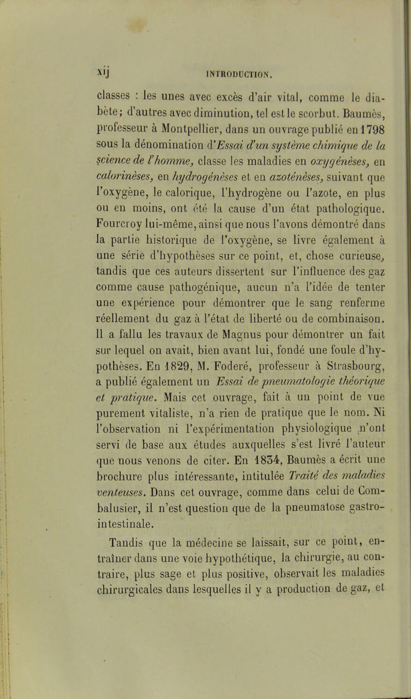 classes : les unes avec excès d'air vital, comme le dia- bète; d'autres avec diminution, tel est le scorbut. Baumes, professeur à Montpellier, dans un ouvrage publié en 1798 sous la dénomination d'Essai d'un système chimique de la science de l'homme, classe les maladies en oxyrjénèses, en calorinèses, en hydrogénèses et en azoténèses, suivant que l'oxygène, le calorique, l'hydrogène ou l'azote, en plus ou en moins, ont été la cause d'un état pathologique. Fourcroy lui-même, ainsi que nous l'avons démontré dans la partie historique de l'oxygène, se livre également à une série d'hypothèses sur ce point, et, chose curieuse^ tandis que ces auteurs dissertent sur l'influence des gaz comme cause pathogénique, aucun n'a l'idée de tenter une expérience pour démontrer que le sang renferme réellement du gaz à l'état de liberté ou de combinaison. 11 a fallu les travaux de Magnus pour démontrer un fait sur lequel on avait, bien avant lui, fondé une foule d'hy- pothèses. En 1829, M. Foderé, professeur à Strasbourg, a publié également un Essai de pneumatologie théorique et pratique. Mais cet ouvrage, fait à un point de vue purement vitaliste, n'a rien de pratique que le nom. Ni l'observation ni l'expérimentation physiologique .n'ont servi de base aux études auxquelles s'est livré l'auteur que nous venons de citer. En 1834, Baumès a écrit une brochure plus intéressante, intitulée Traité des maladies venteuses. Dans cet ouvrage, comme dans celui de Com- balusier, il n'est question que de la pneumatose gastro- intestinale. Tandis que la médecine se laissait, sur ce point, en- traîner dans une voie hypothétique, la chirurgie, au con- traire, plus sage et plus positive, observait les maladies chirurgicales dans lesquelles il y a production de gaz, et