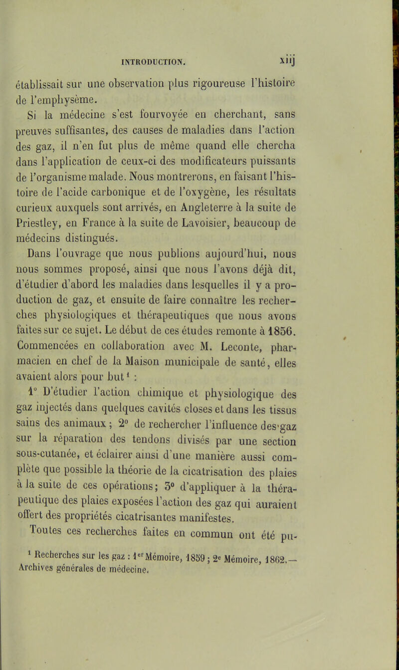 établissait sur une observation plus rigoureuse l'histoire de l'emphysème. Si la médecine s'est fourvoyée en cherchant, sans preuves suffisantes, des causes de maladies dans l'action des gaz, il n'en fut plus de même quand elle chercha dans l'application de ceux-ci des modificateurs puissants de l'organisme malade. Nous montrerons, en faisant l'his- toire de l'acide carbonique et de l'oxygène, les résultats curieux auxquels sont arrivés, en Angleterre à la suite de Priestley, en France à la suite de Lavoisier, beaucoup de médecins distingués. Dans l'ouvrage que nous publions aujourd'hui, nous nous sommes proposé, ainsi que nous l'avons déjà dit, d'étudier d'abord les maladies dans lesquelles il y a pro- duction de gaz, et ensuite de faire connaître les recher- ches physiologiques et thérapeutiques que nous avons faites sur ce sujet. Le début de ces études remonte à 1856. Commencées en collaboration avec M. Leçon te, phar- macien en chef de la Maison municipale de santé, elles avaient alors pour but * : 1 D'étudier l'action chimique et physiologique des gaz injectés dans quelques cavités closes et dans les tissus sains des animaux ; 2° de rechercher l'influence des-gaz sur la réparation des tendons divisés par une section sous-cutanée, et éclairer ainsi d'une manière aussi com- plète que possible la théorie de la cicatrisation des plaies à la suite de ces opérations; 3» d'appliquer à la théra- peutique des plaies exposées l'action des gaz qui auraient offert des propriétés cicatrisantes manifestes. Toutes ces recherches faites en commun ont été pu- 1 Recherches sur les gaz : Mémoire, 1859 ; 2« Mémoire, 1862.- Archives générales de médecine-