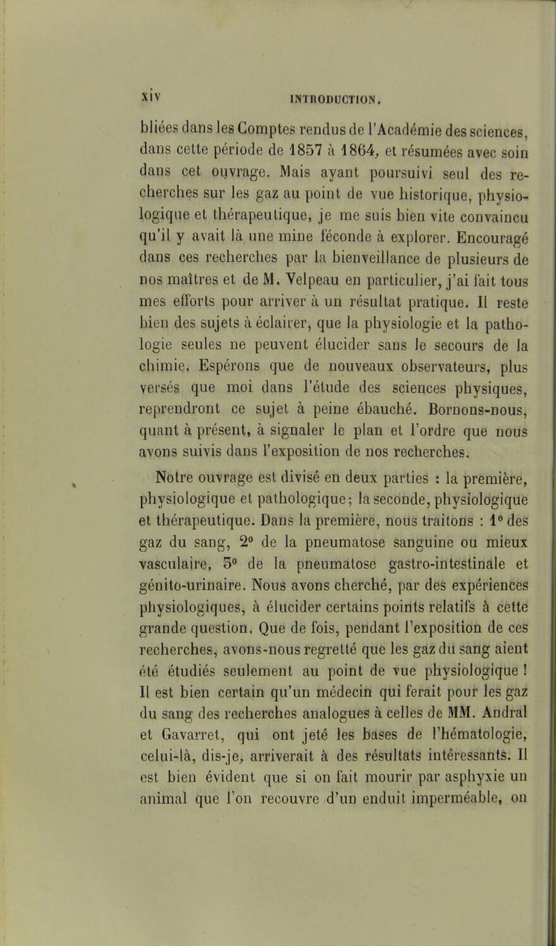bJiées dans les Comptes rendus de l'Académie des sciences, dans celte période de 1857 à 1864, et résumées avec soin dans cet ouvrage. Mais ayant poursuivi seul des re- cherches sur les gaz au point de vue historique, physio- logique et thérapeutique, je me suis bien vite convaincu qu'il y avait là une mine féconde à explorer. Encouragé dans ces recherches par la bienveillance de plusieurs de nos maîtres et de M. Velpeau en particulier, j'ai fait tous mes efforts pour arriver à un résultat pratique. Il reste bien des sujets à éclaiier, que la physiologie et la patho- logie seules ne peuvent élucider sans le secours de la chimie. Espérons que de nouveaux observateurs, plus versés que moi dans l'étude des sciences physiques, reprendront ce sujet à peine ébauché. Bornons-nous, quant à présent, à signaler le plan et l'ordre que nous avons suivis dans l'exposition de nos recherches. Notre ouvrage est divisé en deux parties : la première, physiologique et pathologique; la seconde, physiologique et thérapeutique. Dans la première, nous traitons : 1° des gaz du sang, 2° de la pneumatose sanguine ou mieux vasculaire, 3° de la pneumatose gastro-intestinale et génito-urinaire. Nous avons cherché, par des expériences physiologiques, à élucider certains points relatifs à celte grande question. Que de fois, pendant l'exposition de ces recherches, avons-nous regretté que les gaz du sang aient été étudiés seulement au point de vue physiologique ! Il est bien certain qu'un médecin qui ferait pour les gaz du sang des recherches analogues à celles de MM. Andral et Gavarret, qui ont jeté les bases de l'hématologie, celui-là, dis-je, arriverait à des résultats intéressants. Il est bien évident que si on fait mourir par asphyxie un animal que l'on recouvre d'un enduit imperméable, on
