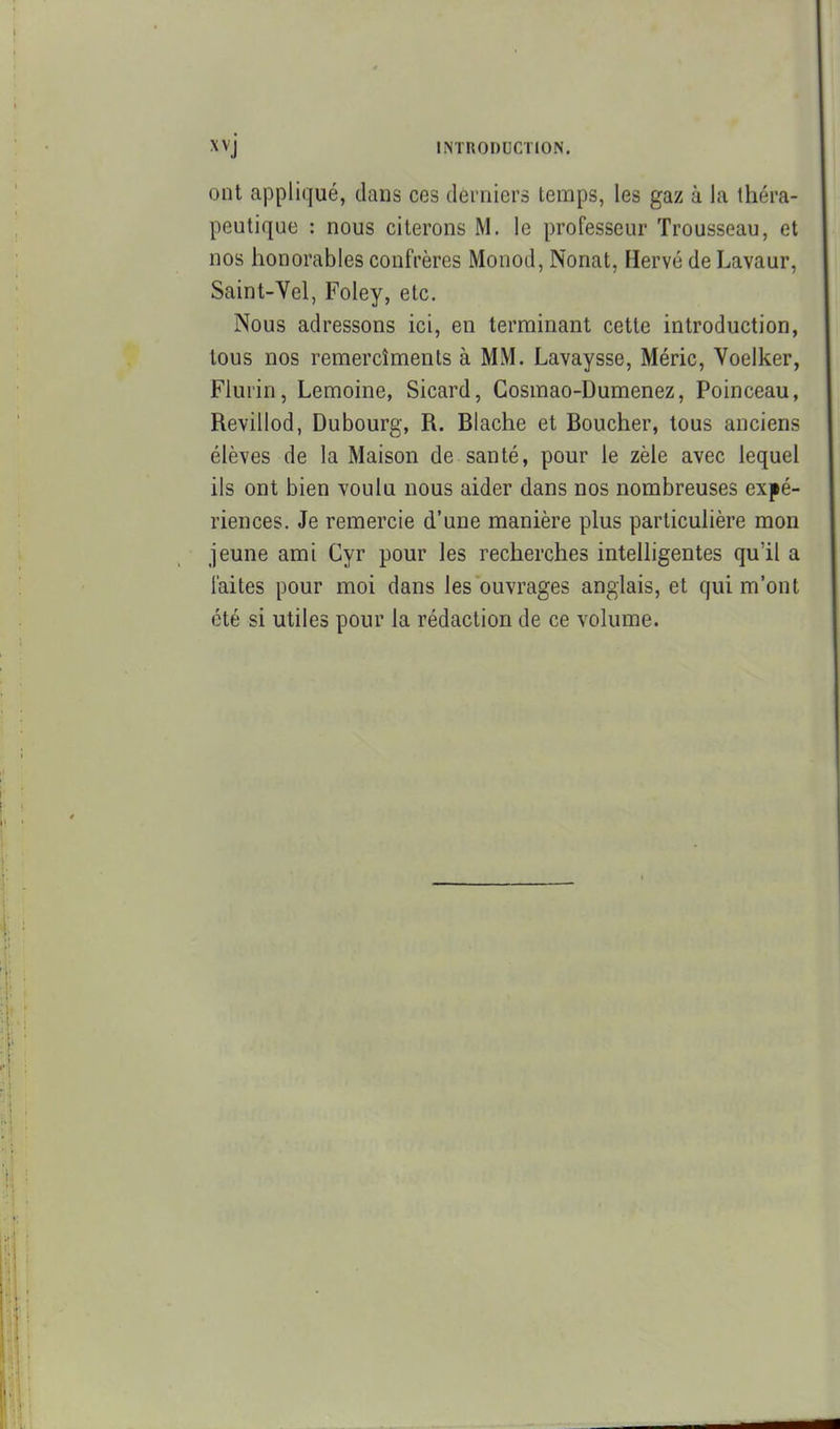 ont appliqué, dans ces derniers temps, les gaz à la théra- peutique : nous citerons M. le professeur Trousseau, et nos honorables confrères Monod, Nonat, Hervé de Lavaur, Saint-Vel, Foley, etc. Nous adressons ici, en terminant cette introduction, tous nos remercîments à MM. Lavaysse, Méric, Yoelker, Flurin, Lemoine, Sicard, Gosmao-Dumenez, Poinceau, Revillod, Dubourg, R. Blache et Boucher, tous anciens élèves de la Maison de santé, pour le zèle avec lequel ils ont bien voulu nous aider dans nos nombreuses expé- riences. Je remercie d'une manière plus particulière mon jeune ami Cyr pour les recherches intelligentes qu'il a faites pour moi dans les ouvrages anglais, et qui m'ont été si utiles pour la rédaction de ce volume.