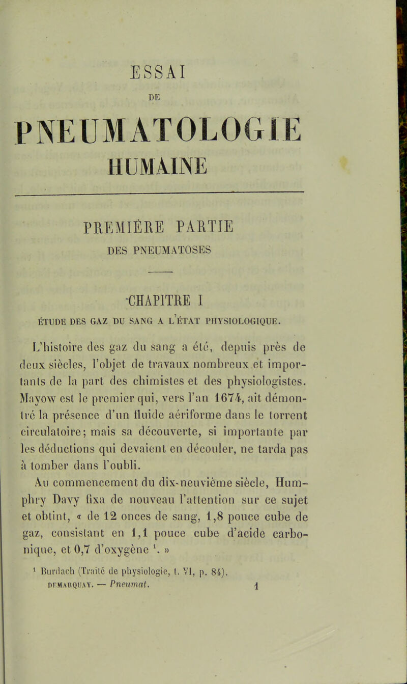 ESSAI DE PNEUMATOLOGIE HUMAINE PREMIÈRE PARTIE DES PNEUMATOSES -CHAPITRE I ÉTUDE DES GAZ DU SANG A LÉTAT PHYSIOLOGIQUE. L'histoire des gaz du sang a él6, depuis près de deux siècles, l'objet de travaux nombreux.et impor- tanls de la part des chimistes et des physiologistes. Mayow est le premier qui, vers l'an 1674, ait démon- tre la présence d'un tluide aériforme dans le torrent circulatoire; mais sa découverte, si importante par les déductions qui devaient en découler, ne tarda pas à tomber dans l'oubli. Au commencement du dix-neuvième siècle, Hum- phry Davy tixa de nouveau l'attention sur ce sujet et obtint, « de 12 onces de sang, 1,8 pouce cube de gaz, consistant en 1,1 pouce cube d'acide carbo- nique, et 0,7 d'oxygène » 1 Buniach (Traite de pliysiologic, t, VI, p. 84). nrMARQUAY. — Pneumat. j