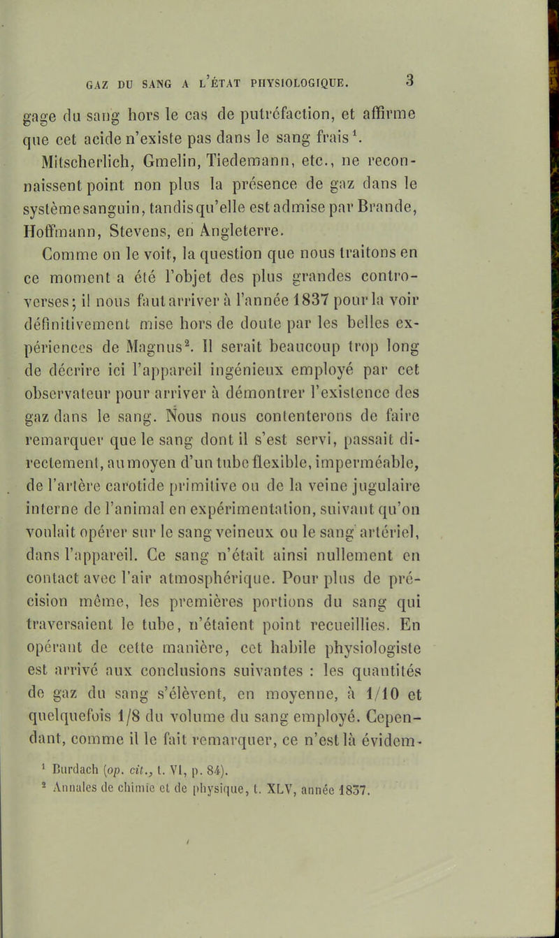 gage du sang hors le cas de pulrcfaclion, et affirme que cet acide n'existe pas dans le sang frais*. Mitscherlich, Gmelin, Tiedemann, etc., ne recon- naissent point non plus la présence de gaz dans le système sanguin, tandis qu'elle est admise par Brande, Hoffmann, Stevens, en Angleterre. Comme on le voit, la question que nous traitons en ce moment a été l'objet des plus grandes contro- verses; il nous faut arriver à l'année 1837 pour la voir définitivement mise hors de doute par les belles ex- périences de Magnus^ Il serait beaucoup trop long de décrire ici l'appareil ingénieux employé par cet observateur pour arriver à démontrer l'existence des gaz dans le sang. Nous nous contenterons de faire remarquer que le sang dont il s'est servi, passait di- rectement, au moyen d'un tube flexible, imperméable, de l'artère carotide primitive ou de la veine jugulaire interne de l'animal en expérimentation, suivant qu'on voulait opérer sur le sang veineux ou le sang artériel, dans l'appareil. Ce sang n'était ainsi nullement en contact avec l'air atmosphérique. Pour plus de pré- cision mêm.e, les premières portions du sang qui traversaient le tube, n'étaient point recueillies. En opérant de cette manière, cet habile physiologiste est arrivé aux conclusions suivantes : les quantités de gaz du sang s'élèvent, en moyenne, à 1/10 et quelquefois 1/8 du volume du sang employé. Cepen- dant, comme il le fait remarquer, ce n'est là évidem- 1 Burdacli [op. cit., t. VI, p. 84). - Annales de chimie et de physique, t. XLV, année 1837.