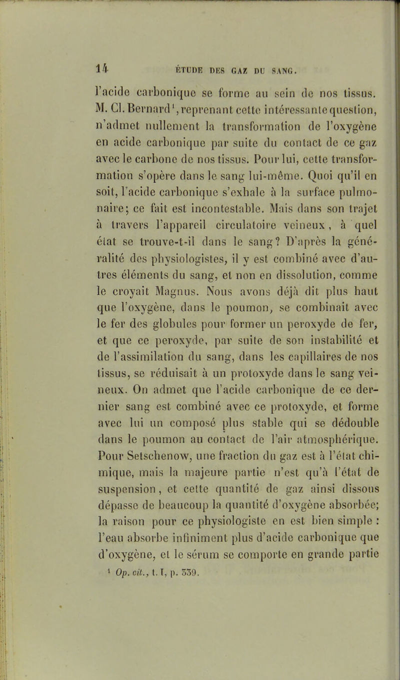 l'acide carbonique se forme au sein de nos tissus. M. Cl.Bernard',reprenant cette intcressanlequestion, n'admet nullement la transformation de l'oxygène en acide carbonique par suite du contact de ce gaz avec le carbone de nos tissus. Pour lui, cette transfor- mation s'opère dans le sang lui-même. Quoi qu'il en soit, l'acide carbonique s'exhale à la surface pulmo- naire; ce fait est incontestable. Mais dans son trajet à ti'avers l'appareil circulatoire veineux, à quel état se trouve-t-il dans le sang? D'après la géné- ralité des physiologistes, il y est combiné avec d'au- tres éléments du sang, et non en dissolution, comme le croyait Magnus. Nous avons déjà dit plus haut que l'oxygène, dans le poumon, se combinait avec le fer des globules pour former un peroxyde de fer, et que ce peroxyde, par suite de son instabilité et de l'assimilation du sang, dans les capillaires de nos tissus, se réduisait à un protoxyde dans le sang vei- neux. On admet que l'acide carbonique de ce der- nier sang est combiné avec ce protoxyde, et forme avec lui un composé plus stable qui se dédouble dans le poumon au contact de l'air atmosphérique. Pour Setschenow, une fraction du gaz est à l'état chi- mique, mais la majeure partie n'est qu'à l'état de suspension, et cette quantité de gaz ainsi dissous dépasse de beaucoup la quantité d'oxygène absorbée; la raison pour ce physiologiste en est bien simple : l'eau absorbe infiniment plus d'acide carbonique que d'oxygène, et le sérum se comporte en grande partie 1 Op. cit., t. T, p. 339.
