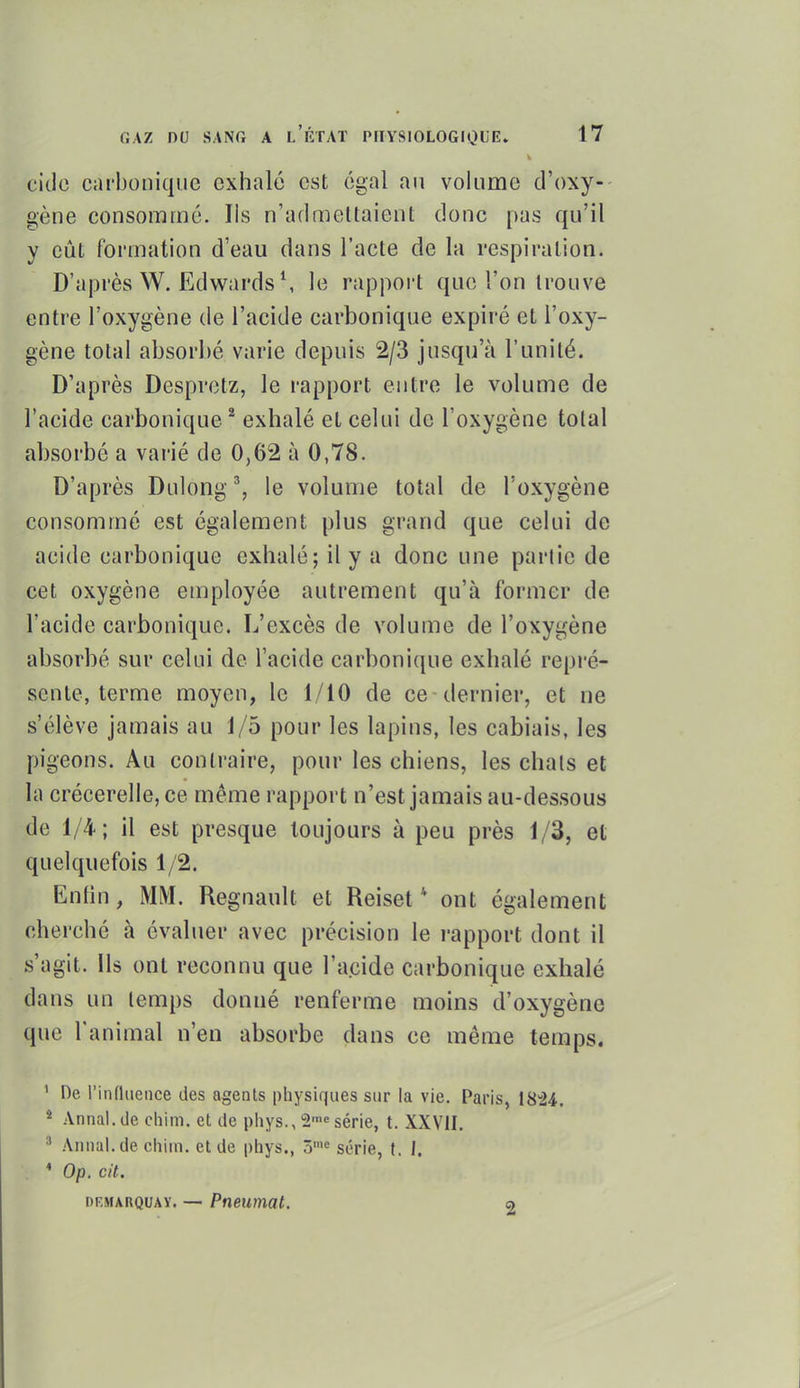 citle carbonique exhalé est égal an volume d'oxy- gène consommé. Ils n'admettaient donc pas qu'il y eût formation d'eau dans l'acte de la respiration. D'après W. Edwards S le rapport que l'on trouve entre l'oxygène de l'acide carbonique expiré et l'oxy- gène total absorbé varie depuis 2/3 jusqu'à l'unité. D'après Despretz, le rapport entre le volume de l'acide carbonique ^ exhalé et celui de l'oxygène total absorbé a varié de 0,62 à 0,78. D'après Dulong % le volume total de l'oxygène consommé est également plus grand que celui de acide carbonique exhalé; il y a donc une partie de cet oxygène employée autrement qu'à former de l'acide carbonique. L'excès de volume de l'oxygène absorbé sur celui de l'acide carboni({ue exhalé repré- sente, terme moyen, le 1/10 de ce-dernier, et ne s'élève jamais au 1/5 pour les lapins, les cabiais, les pigeons. Au contraire, pour les chiens, les chats et la crécerelle, ce même rapport n'est jamais au-dessous de 1/4; il est presque toujours à peu près 1/3, et quelquefois 1/2. Enfin, MM. Regnault et Reiset * ont également cherché à évaluer avec précision le l'apport dont il s'agit. Us ont reconnu que l'a.cide carbonique exhalé dans un temps donné renferme moins d'oxygène que l'animal n'en absorbe dans ce même temps. ' De l'influence des agents pliysiques sur la vie. Paris, 1824. * Annal.de chim. et de phys., 2'série, t. XXVII. Annal, de chim. et de phys., 5'« série, t. I. * Op. cit. DEMARQUAY. — Pneuiiiat. a