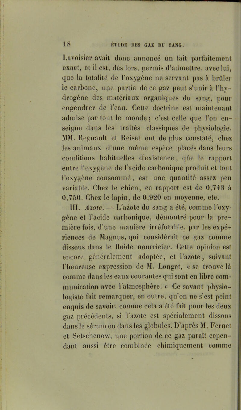 Lavoisier avait donc annoncé un fait parfaitement exact, et il est, dès lors, permis d'admettre, avec lui, que la tolalilé de l'oxygène ne servant pas à brûlei' le carbone, une partie de ce gaz peut s'unir à l'hy- drogène des matériaux organiques du sang, pour engendrer de l'eau. Cette doclrine est maintenant admise par tout le monde ; c'est celle que l'on en- seigne dans les traités classiques de physiologie. MM. Regnault et Reiset ont de plus constaté, chez les animaux d'une même espèce placés dans leurs conditions habituelles d'exislence, que le rapport entre l'oxygène de l'acide carbonique produit et tout l'oxygène consommé, est une quantité assez peu variable. Chez le chien, ce rapport est de 0,743 à 0,750. Chez le lapin, de 0,920 en moyenne, etc. III. Azote. — L'azote du sang a été, comme l'oxy- gène et l'acide carbonique, démontré pour la pre- mière fois, d'une manière irréfutable, par les expé- riences de Magnus, qui considérait ce gaz comme dissous dans le fluide nourricier. Cette opinion est encore généralement adoptée, et l'azote, suivant l'heureuse expression de M. Longet, « se trouve là comme dans les eaux courantes qui sont en libre com- munication avec l'atmosphère. » Ce savant physio- logisite fait remarquer, en outre, qu'on ne s'est point enquis de savoir, comme cela a été fait pour les deux gaz précédents, si l'azote est spécialement dissous dans le sérum ou dans les globules. D'après M. Fernct et Setschenow, une portion de ce gaz paraît cepen- dant aussi être combinée chimiquement comme