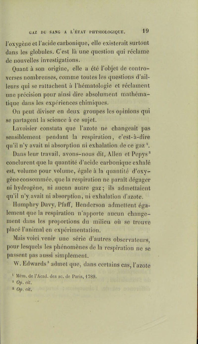 l'oxygène et l'acifle carbonique, elle existerait surtout dans les globules. C'est là une question qui réclanQe de nouvelles investigations. Quant à son origine, elle a été l'objet de contro- verses nombreuses, comme toutes les questions d'ail- leurs qui se rattachent à l'hématologie et réclament une précision pour ainsi dire absolument mathéma- tique dans les expériences chimiques. On peut diviser en deux groupes les opinions qui se partagent la science à ce sujet. Lavoisier constata que l'azote ne changeait pas sensiblement pendant la respiration, c'est-à-dire qu'il n'y avait ni absorption ni exhalation de ce gaz *. Dans leur travail, avons-nous dil, Allen et Pcpys* conclurent que la quantité d'acide carbonique exhalé est, volume pour volume, égale à la quantité d'oxy- gène consommée, que la respiration ne paraît dégager ni hydrogène, ni aucun autre gaz; ils admettaient qu'il n'y avait ni absorption, ni exhalation d'azote. Humphry Davy, Pfaff, Henderson admellent éga- lement que la respiration n'apporte aucun change- ment dans les proportions du milieu où se trouve placé l'animal en expérimentation. Mais voici venir une série d'autres observateurs, pour lesquels les phénomènes de la respiration ne se passent pas aussi simplement. W. Edwards ' admet que, dans certains cas, l'azote * Mcni. de l'Acad. des se. de Paris, 1789. ^ Op. cit. ' Op. cit.