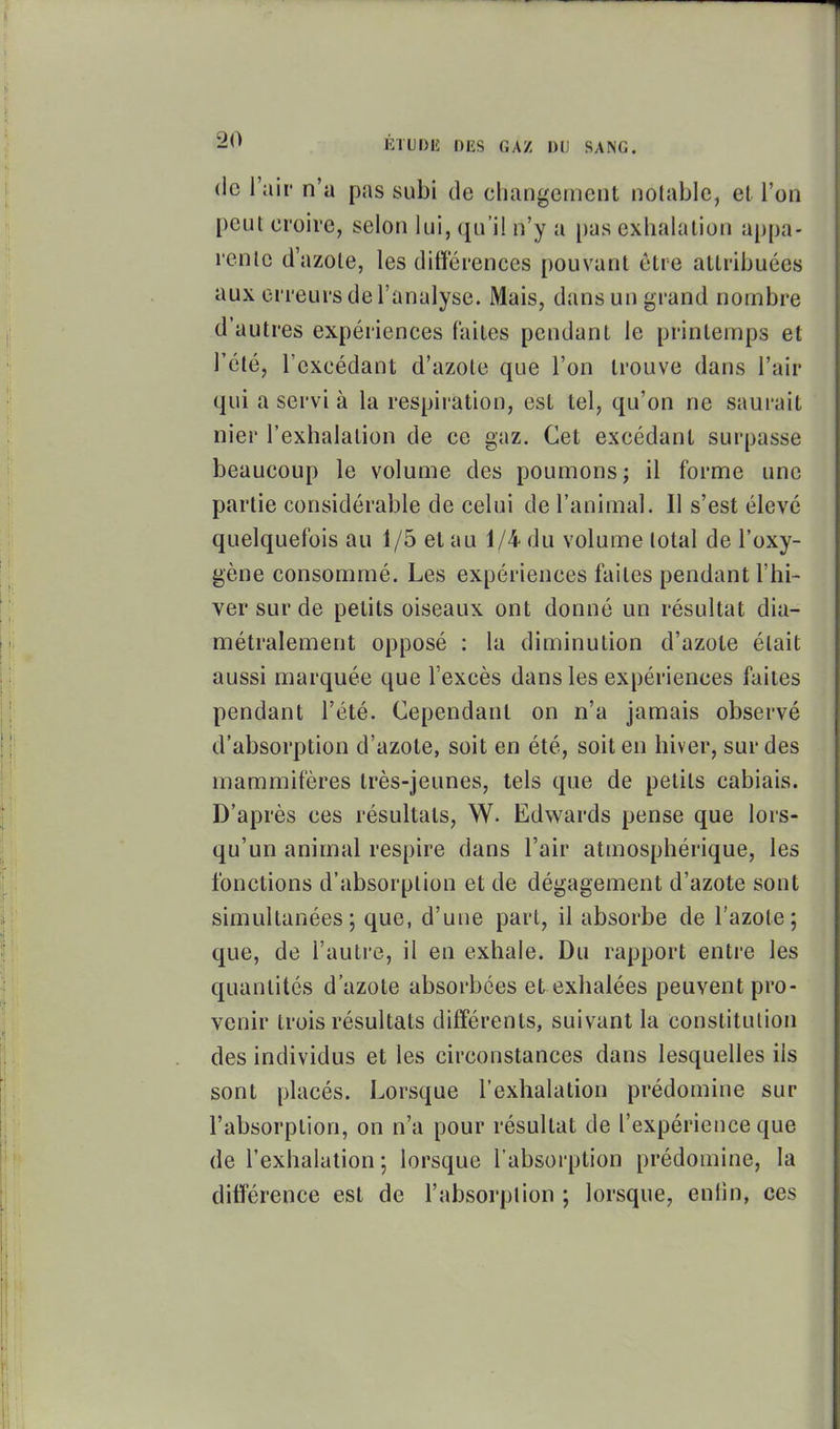 1 20 ÉrUDE DES GAZ DU SANG. (le l'air n'a pas subi de changement notable, et l'on peut croire, selon lui, qu'il n'y a pas exhalation appa- rente d'azote, les différences pouvant être attribuées aux erreurs de l'analyse. Mais, dans un grand nombre d'autres expériences faites pendant le printemps et l'été, l'excédant d'azote que l'on trouve dans l'air qui a servi à la respiration, est tel, qu'on ne saurait nier l'exhalation de ce gaz. Cet excédant surpasse beaucoup le volume des poumons; il forme une partie considérable de celui de l'animal. 11 s'est élevé quelquefois au 1/5 et au 1/4 du volume total de l'oxy- gène consommé. Les expériences faites pendant l'hi- ver sur de petits oiseaux ont donné un résultat dia- métralement opposé : la diminution d'azote était aussi marquée que l'excès dans les expériences faites pendant l'été. Cependant on n'a jamais observé d'absorption d'azote, soit en été, soit en hiver, sur des mammifères très-jeunes, tels que de petits cabiais. D'après ces résultats, W. Edwards pense que lors- qu'un animal respire dans l'air atmosphérique, les fonctions d'absorption et de dégagement d'azote sont 1' simultanées; que, d'une pari, il absorbe de l'azote; ' que, de l'auti'c, il en exhale. Du rapport entre les quantités d'azote absorbées et exhalées peuvent pro- venir trois résultats différents, suivant la constitution i des individus et les circonstances dans lesquelles ils sont placés. Lorsque l'exhalation prédomine sur l'absorption, on n'a pour résultat de l'expérience que de l'exhalation ; lorsque l'absorption prédomine, la différence est de l'absorption ; lorsque, enlin, ces l; 1 ]