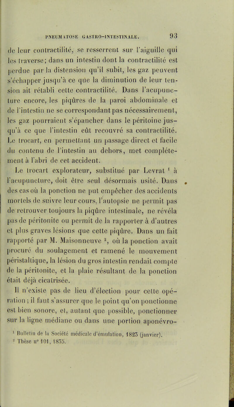I de leur contractilité, se resserrent sur l'aiguille qui I les traverse; dans un intestin dont la contractililc est pei'due par la distension qu'il subit, les gaz peuvent s'échapper jusqu'à ce que la diminution de leur len-  sion ait rétabli celte contractilité. Dans l'acupunc- L ture encore, les piqûres de la paroi abdominale et de l'intestin ne se correspondant pas nécessairement, les gaz pourraient s'épancher dans le péritoine jus- j qu'à ce que l'intestin eût recouvré sa contractilité. Le trocart, en permettant un passage direct et facile I du contenu de l'intestin au dehors, met complète- ment à l'abri de cet accident. I^e trocart explorateur, substitué par Levrat * à l'acupuncture, doit être seul désormais usité. Dans des cas où la ponction ne put empêcher des accidents mortels de suivre leur cours, l'autopsie ne permit pas de retrouver toujours la piqûre intestinale, ne révéla j pas de péritonite ou permit de la rapporter à d'autres et plus graves lésions que cette piqûre. Dans un fait 1 rapporté par M. Maisonneuve S où la ponction avait I procuré du soulagement et ramené le mouvement péristaltique, la lésion du gros intestin rendait compte ! de la péritonite, et la plaie résultant de la ponction était déjà cicatrisée. 11 n'existe pas de lieu d'élection pour cette opé- ration -, il faut s'assurer que le point qu'on ponctionne est bien sonore, et, autant que possible, ponctionner sur la ligne médiane ou dans une portion aponévro- ' Bulletin de la Sociélé médicale d'émulation, iSâS (janvier). ^ Thèse n 101, 185S.