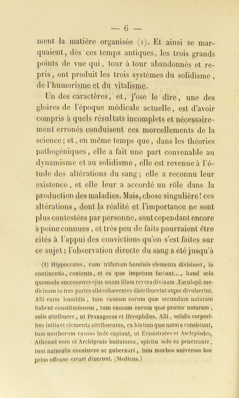 ment la matière organisée (i). Et ainsi se mar- quaient, dès ces temps antiques, les trois grands points de vue qui, tour à tour abandonnés et re- pris, ont produit les trois systèmes du solidisme , de riiumorisme et du vitalisme. Un des caractères, et, j’ose le dire, une des gloires de l’époque médicale actuelle, est d’avoir compris à quels résultats incomplets et nécessaire- ment erronés conduisent ces morcellements de la science; et, en même temps que, dans les théories palliogéniques, elle a fait une part convenable au dynamisme et au solidisme , elle est revenue à l’é- tude des altérations du sang; elle a reconnu leur existence, et elle leur a accordé un rôle dans la production des maladies. Mais, chose singulière! ces altérations , dont la réalité et l’importance ne sont plus contestées par personne, sont cependant encore à peine connues , et très peu de faits pourraient être cités à l’appui des convictions qu’on s’est faites sur C(! sujet ; robservalion directe du sang a été jusqu’à (1) Hippocrates, cnm irifariam hominis clementa divisisset, in conlincnlia, contenta, et ea qnæ impetum faciunt..., haud scio quomodo successorcs ejns unam illam rêvera divinam yEsculapü me- dicinam in très partes sibicoliærentes distribiierintatquedivnlserint. Alii enim liumidis , tuin caiisam eorum qnæ seenndum natnrani liabont constitiiiionem , tiim caiisam eorum qnæ præter naturam , solis attribnerc, ut Praxagoras et Ilerophilus, Alii, solidis corpori- bus initiaet clementa attribuentes, ex histumquænatuia consislunt, tum morbornm causas indecapiunt, ut Erasistrates et Asclepiades, Atlienæi vero et Arcliigenis imitatores, spiritu solo ea pénétrante, tum naturalia consistere ac gubernari, tum morbos universos hoc priusollcnso creari dixerunt. (Medicus.)