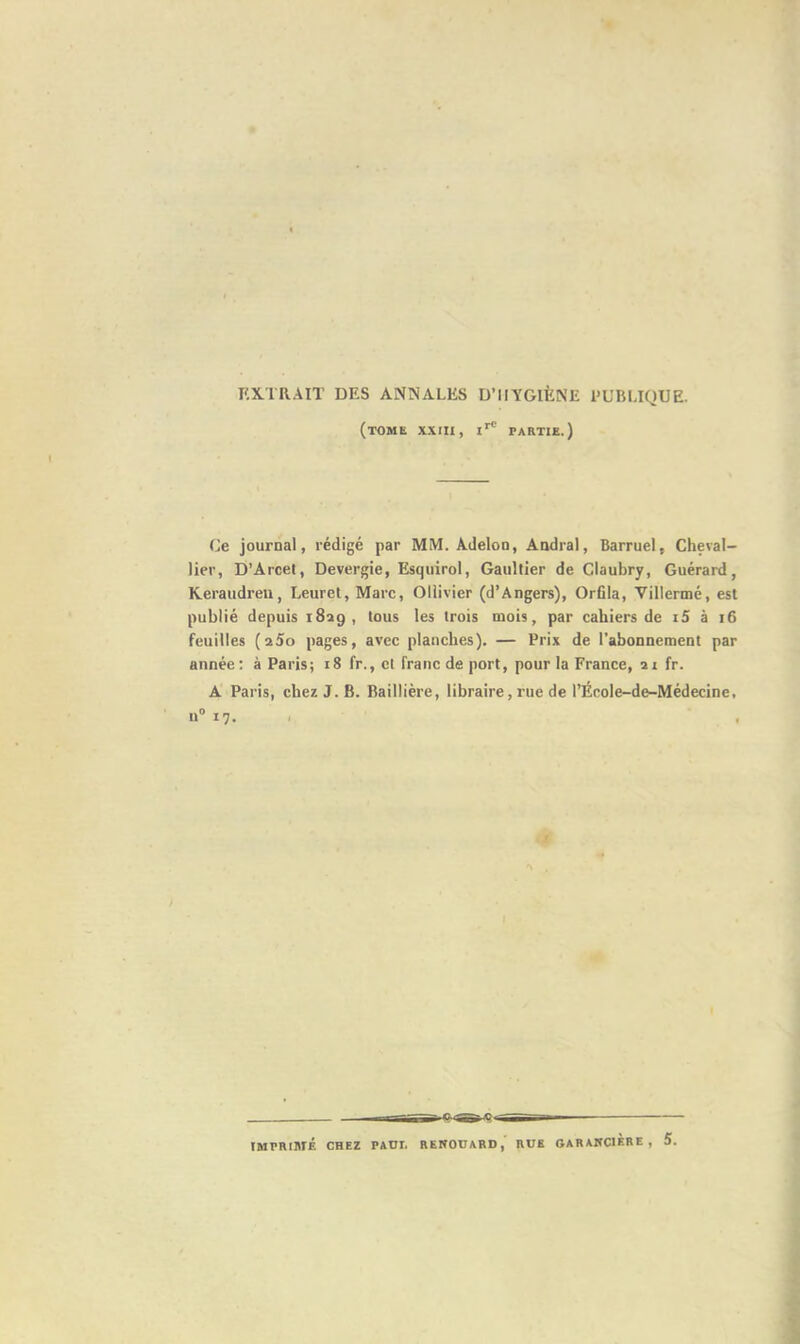EXTRAIT DES ANNALES D’HYGIÈNE PUBLIQUE. (tome XXIII, IrC PARTIE.) Ce journal, rédigé par MM. Adelon, Andral, Barruel, Cheval- lier, D’Arcet, Devergie, Ksquirol, Gaultier de Claubry, Guérard, Keraudreu, Leuret, Marc, Ollivier (d’Angers), Orfila, Villermé, est publié depuis 1829, tous les trois mois, par cahiers de i5 à 16 feuilles (a5o pages, avec planches). — Prix de l’abonnement par année: à Paris; 18 fr., et franc de port, pour la France, 21 fr. A Paris, chez J. B. Baillière, libraire, rue de l’École-de-Médecine, n° 17- 11 IMPRIMÉ CHEZ PAUI. RENOUARD, RUE GARANC1ÈRE, 5.