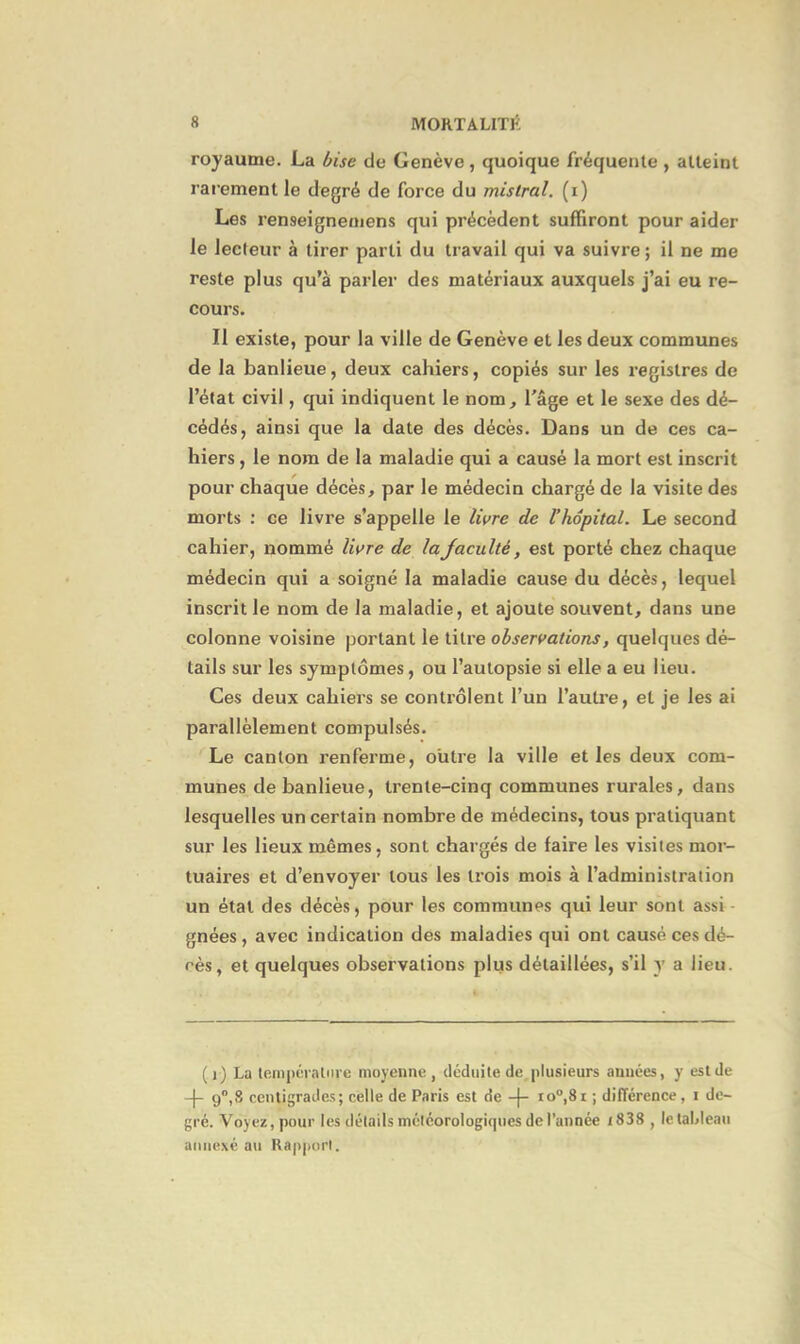 royaume. La bise de Genève , quoique fréquente , atteint rarement le degré de force du mistral, (i) Les renseignemens qui précèdent suffiront pour aider le lecteur à tirer parti du travail qui va suivre; il ne me reste plus qu’à parler des matériaux auxquels j’ai eu re- cours. Il existe, pour la ville de Genève et les deux communes de la banlieue, deux cahiers, copiés sur les registres de l’état civil, qui indiquent le nom, l’âge et le sexe des dé- cédés, ainsi que la date des décès. Dans un de ces ca- hiers , le nom de la maladie qui a causé la mort est inscrit pour chaque décès, par le médecin chargé de la visite des morts : ce livre s’appelle le livre de Vhôpital. Le second cahier, nommé livre de laJaculté, est porté chez chaque médecin qui a soigné la maladie cause du décès, lequel inscrit le nom de la maladie, et ajoute souvent, dans une colonne voisine portant le titre observations, quelques dé- tails sur les symptômes, ou l’autopsie si elle a eu lieu. Ces deux cahiers se contrôlent l’un l’autre, et je les ai parallèlement compulsés. Le canton renferme, outre la ville et les deux com- munes de banlieue, trente-cinq communes rurales, dans lesquelles un certain nombre de médecins, tous pratiquant sur les lieux mêmes, sont chargés de faire les visites mor- tuaires et d’envoyer tous les trois mois à l’administration un état des décès, pour les communes qui leur sont assi gnées , avec indication des maladies qui ont causé ces dé- rès, et quelques observations plus détaillées, s’il y a lieu. (i) La température moyenne, déduite de plusieurs années, y est de -(- 90,8 centigrades; celle de Paris est de -(- io°,8r ; différence, t de- gré. Voyez, pour les détails météorologiques de l’année t838 , le tableau annexé au Rapport.