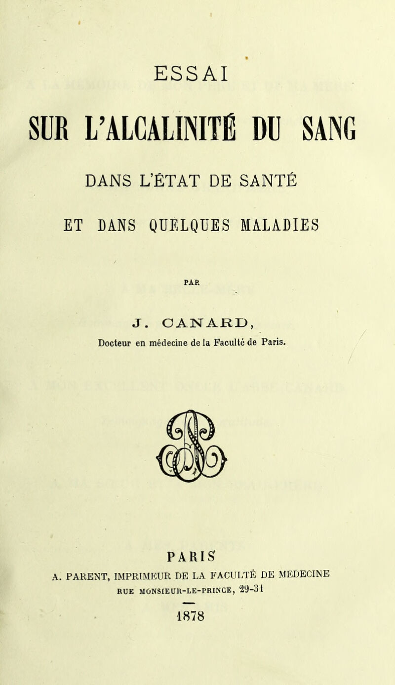 I ESSAI SUR L'ALCALINITÉ DU SANG DANS L'ÉTAT DE SANTÉ ET DANS QUELQUES MALADIES PAR J. CANARD, Docteur en médecine de la Faculté de Paris. PARI^ A. PARENT, IMPRIMEUR DE LA FACULTÉ DE MEDECINE RUE MONSIEUK-LE-PRINCE, 29-31 1878