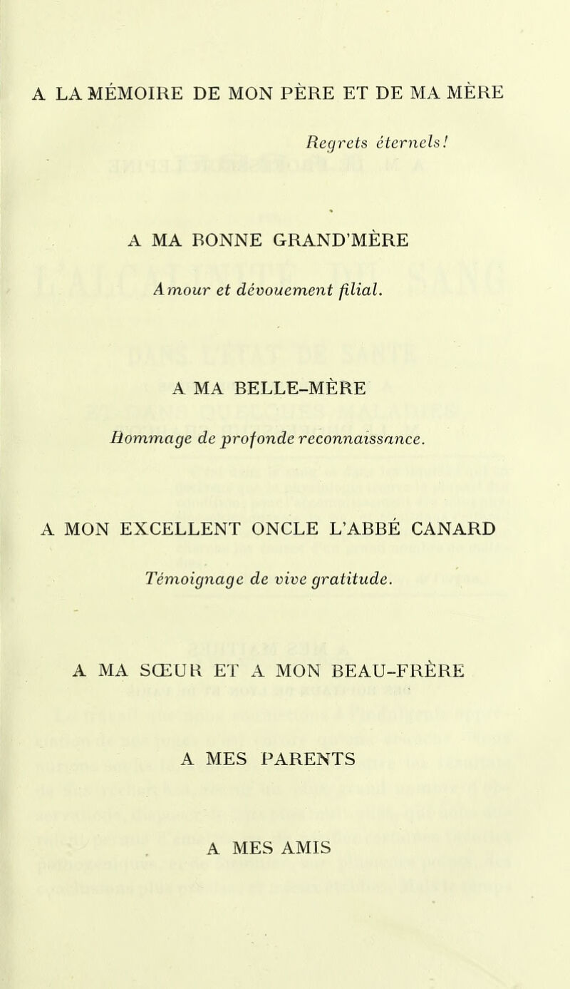 A LA MÉMOIRE DE MON PÈRE ET DE MA MÈRE Regrets éternels! A MA BONNE GRAND'MÈRE Amour et dévouement filial. A MA BELLE-MÈRE Hommage de profonde reconnaissance. A MON EXCELLENT ONCLE L'ABBÉ CANARD Témoignage de vive gratitude. A MA SŒUR ET A MON BEAU-FRÈRE A MES PARENTS A MES AMIS