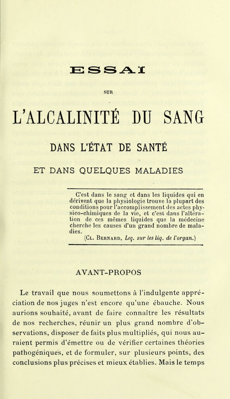 SUR L'ALCALINITÉ DU SANG DANS L'ÉTAT DE SANTÉ ET DANS QUELQUES MALADIES C'est dans le sang et dans les liquides qui en dérivent que la physiologie trouve la plupart des conditions pour l'accomplissement des actes phy- sico-chimiques de la vie, et c'est dans l'altéra- tion de ces mêmes liquides que la médecine cherche les causes d'un grand nombre de mala- dies. (Ct. Bernard, Leç. sur les liq. de Vorgan.) AVANT-PROPOS Le travail que nous soumettons à l'indulgente appré- ciation de nos juges n'est encore qu'une ébauche. Nous aurions souhaité, avant de faire connaître les résultats de nos recherches, réunir un plus grand nombre d'ob- servations, disposer de faits plus multipliés, qui nous au- raient permis d'émettre ou de vérifier certaines théories pathogéniques, et de formuler, sur plusieurs points, des conclusions plus précises et mieux établies. Mais le temps