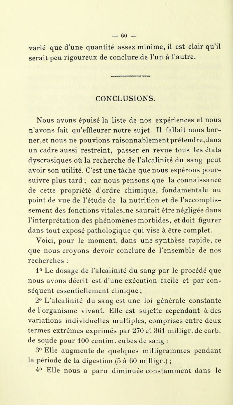 varié que d'une quantité assez minime, il est clair qu'il serait peu rigoureux de conclure de l'un à l'autre. CONCLUSIONS. Nous avons épuisé la liste de nos expériences et nous n'avons fait qu'effleurer notre sujet. Il fallait nous bor- ner,et nous ne pouvions raisonnablement prétendre,dans un cadre aussi restreint, passer en revue tous les états dyscrasiques où la recherche de l'alcalinité du sang peut avoir son utilité. C'est une tâche que nous espérons pour- suivre plus tard ; car nous pensons que la connaissance de cette propriété d'ordre chimique, fondamentale au point de vue de l'étude de la nutrition et de l'accomplis- sement des fonctions vitales,ne saurait être négligée dans l'interprétation des phénomènes morbides, et doit figurer dans tout exposé pathologique qui vise à être complet. Voici, pour le moment, dans une synthèse rapide, ce que nous croyons devoir conclure de l'ensemble de nos recherches : 1° Le dosage de l'alcalinité du sang par le procédé que nous avons décrit est d'une exécution facile et par con- séquent essentiellement clinique ; 2° L'alcalinité du sang est une loi générale constante de l'organisme vivant. Elle est sujette cependant à des variations individuelles multiples, comprises entre deux termes extrêmes exprimés par 270 et 361 milligr. de carb. de soude pour 100 centim. cubes de sang : 3° Elle augmente de quelques milligrammes pendant la période de la digestion (5 à 60 milligr.) ; 4<^ Elle nous a paru diminuée constamment dans le