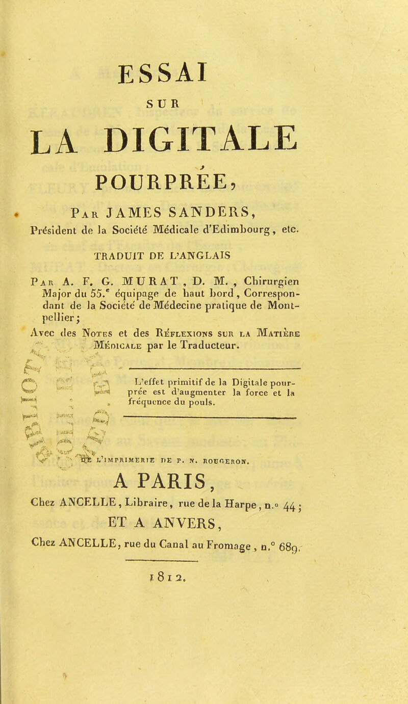 SUR LA DIGITALE POURPRÉE, Par JAMES SANDERS, Président de la Société Médicale d'Edimbourg, etc. TRADUIT DE L'ANGLAIS Par A. F. G. MURAT , D. M. , Chirurgien Major du 55.' équipage de haut bord, Correspon- dant de la Société de Médecine pratique de Mont- pellier ; Avec des Notes et des Réflexions sur la MatiÈiie Médicale par le Traducteur. L'effet primitif de la Digitale pour- prée est d'augmenter la force et la fréquence du pouls. c& *à S V . * ÏÇE l'imprimerie iie p. n. rouoeron. A PARIS, Chez ANCELLE, Libraire, rue de la Harpe, n.° 44 • ET A ANVERS, Chez ANCELLE, rue du Canal au Fromage , o.° 68g.