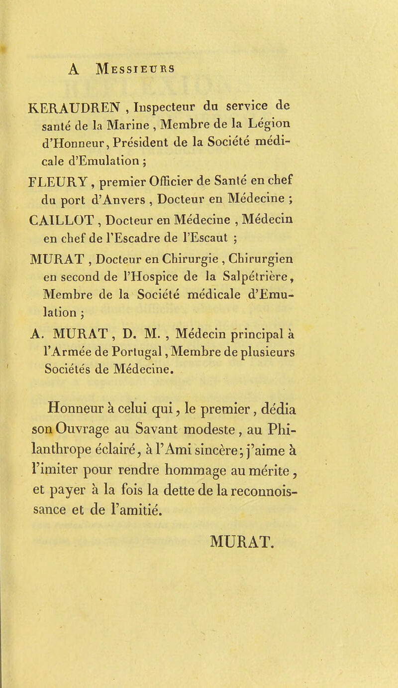 A Messieurs KERAUDREN , Inspecteur du service de santé de la Marine , Membre de la Légion d'Honneur, Président de la Société médi- cale d'Emulation ; FLEURY, premier Officier de Santé en chef du port d'Anvers , Docteur en Médecine ; CAILLOT , Docteur en Médecine , Médecin en chef de l'Escadre de l'Escaut ; MURAT , Docteur en Chirurgie , Chirurgien en second de l'Hospice de la Salpétrière, Membre de la Société médicale d'Emu- lation ; A. MURAT, D. M. , Médecin principal à l' Armée de Portugal, Membre de plusieurs Sociétés de Médecine. Honneur à celui qui, le premier, dédia son Ouvrage au Savant modeste, au Phi- lanthrope éclairé, à l'Ami sincère; j'aime à l'imiter pour rendre hommage au mérite, et payer à la fois la dette de la reconnois- sance et de l'amitié. MURAT.