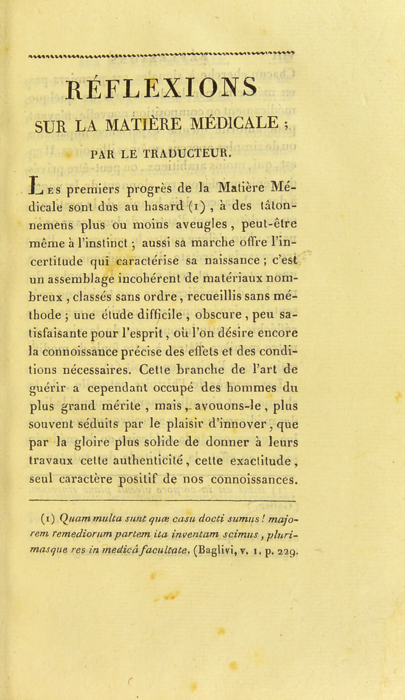 RÉFLEXIONS SUR LA MATIÈRE MÉDICALE y PAR LE TRADUCTEUR. JLes premiers progrès de la Matière Mé- dicale sont dus au hasard (i) , à des tâton- nemens plus ou moins aveugles, peut-être même à l'instinct -, aussi sa marche offre l'in- certitude qui caractérise sa naissance ; c'est un assemblage incohérent de matériaux nom- breux , classés sans ordre, recueillis sans mé- thode ; une étude difficile , obscure , peu sa- tisfaisante pour l'esprit, où l'on désire encore la connoissance précise des effets et des condi- tions nécessaires. Cette branche de l'art de guérir a cependant occupé des hommes du plus grand mérite , maisavouons-le , plus souvent séduits par le plaisir d'innover, que par la gloire plus solide de donner à leurs travaux celte authenticité, cette exactitude , seul caractère positif de nos connoissances. (i ) Quam multa sunt quœ casu docti sumus ! majo- rent Temediorum partent ita inventam scimus, plnri-