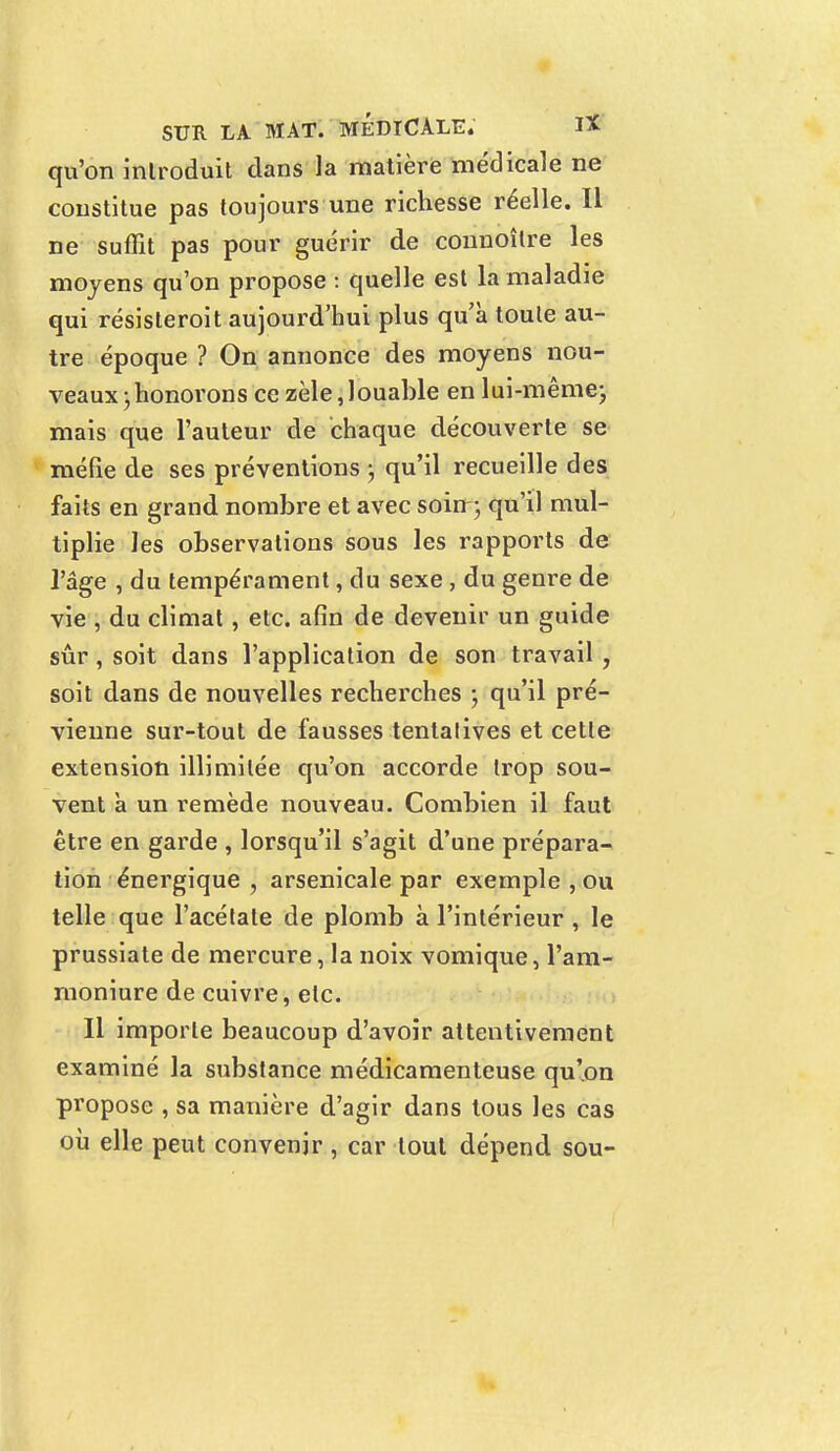 qu'on introduit dans la matière médicale ne constitue pas toujours une richesse réelle. Il ne suffit pas pour guérir de connoître les moyens qu'on propose i quelle est la maladie qui résisteroit aujourd'hui plus qu'à toute au- tre époque ? On annonce des moyens nou- veaux ; honorons ce zèle, louable en lui-même; mais que l'auteur de chaque découverte se méfie de ses préventions ; qu'il recueille des faits en grand nombre et avec soiir; qu'il mul- tiplie les observations sous les rapports de l'âge , du tempérament, du sexe , du genre de vie , du climat, etc. afin de devenir un guide sûr, soit dans l'application de son travail , soit dans de nouvelles recherches -, qu'il pré- vienne sur-tout de fausses tentatives et cette extension illimitée qu'on accorde trop sou- vent a un remède nouveau. Combien il faut être en garde , lorsqu'il s'agit d'une prépara- tion énergique , arsenicale par exemple , ou telle que l'acétate de plomb à l'intérieur , le prussiate de mercure, la noix vomique, l'am- moniure de cuivre, etc. Il importe beaucoup d'avoir attentivement examiné la substance médicamenteuse qu'on propose , sa manière d'agir dans tous les cas où elle peut convenir , car tout dépend sou-