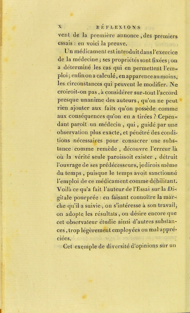 vent de la première annonce,des premiers essais : en voici la preuve. Un médicament est introduitdansl'exercice de la médecine ; ses propriétés sont fixées j on a déterminé les cas qui en permettent l'em- ploi • enfin on a calculé, en apparence au moins, les circonstances qui peuvent le modifier. Ne croiroit-on pas, à considérer sur-tout l'accord presque unanime des auteurs, qu'on ne peut rien ajouter aux fails qu'on possède comme aux conséquences qu'on en a tirées ? Cepen- dant paroît un médecin , qui , guidé par une observation plus exacte, et pénétré des condi- tions nécessaires pour consacrer une subs- tance comme remède , découvre l'erreur là où la vérité seule paroissoit exister , détruit l'ouvrage de ses prédécesseurs, jedirois même du temps , puisque le temps avoit sanctionné l'emploi de ce médicament comme débilitant. Voilà ce qu'a fait l'auteur de l'Essai sur la Di- gitale pourprée : en faisant connoîlre la mar- che qu'il a suivie, on s'intéresse à son travail, on adopte les résultats, ou désire encore que cet observateur étudie ainsi d'autres substan- ces, trop légèrement employées ou mal appré- ciées. Cet exemple de diversité d'opinions sur un