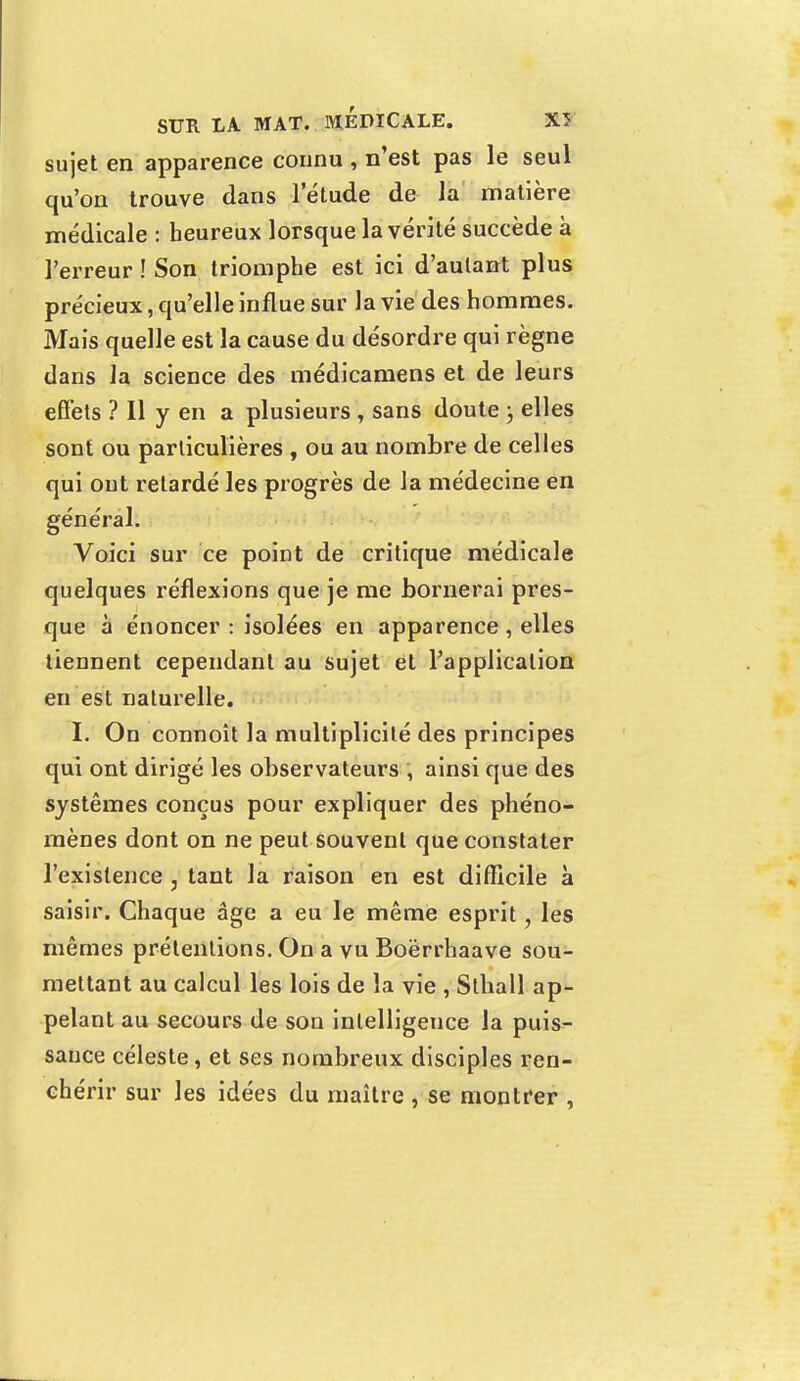 sujet en apparence connu , n'est pas le seul qu'on trouve dans letude de la matière médicale : heureux lorsque la vérité succède à l'erreur ! Son triomphe est ici d'autant plus précieux, qu'elle influe sur la vie des hommes. Mais quelle est la cause du désordre qui règne dans la science des médicamens et de leurs effets ? Il y en a plusieurs , sans doute ; elles sont ou particulières , ou au nombre de celles qui ont retardé les progrès de la médecine en général. Voici sur ce point de critique médicale quelques réflexions que je me bornerai pres- que à énoncer : isolées en apparence, elles tiennent cependant au sujet et l'application en est naturelle. I. On connoît la multiplicité des principes qui ont dirigé les observateurs , ainsi que des systèmes conçus pour expliquer des phéno- mènes dont on ne peut souvent que constater l'existence , tant la raison en est difficile à saisir. Chaque âge a eu le même esprit, les mêmes prétentions. On a vu Boërrhaave sou- mettant au calcul les lois de la vie , Sthall ap- pelant au secours de son intelligence la puis- sance céleste, et ses nombreux disciples ren- chérir sur les idées du maître , se montrer ,