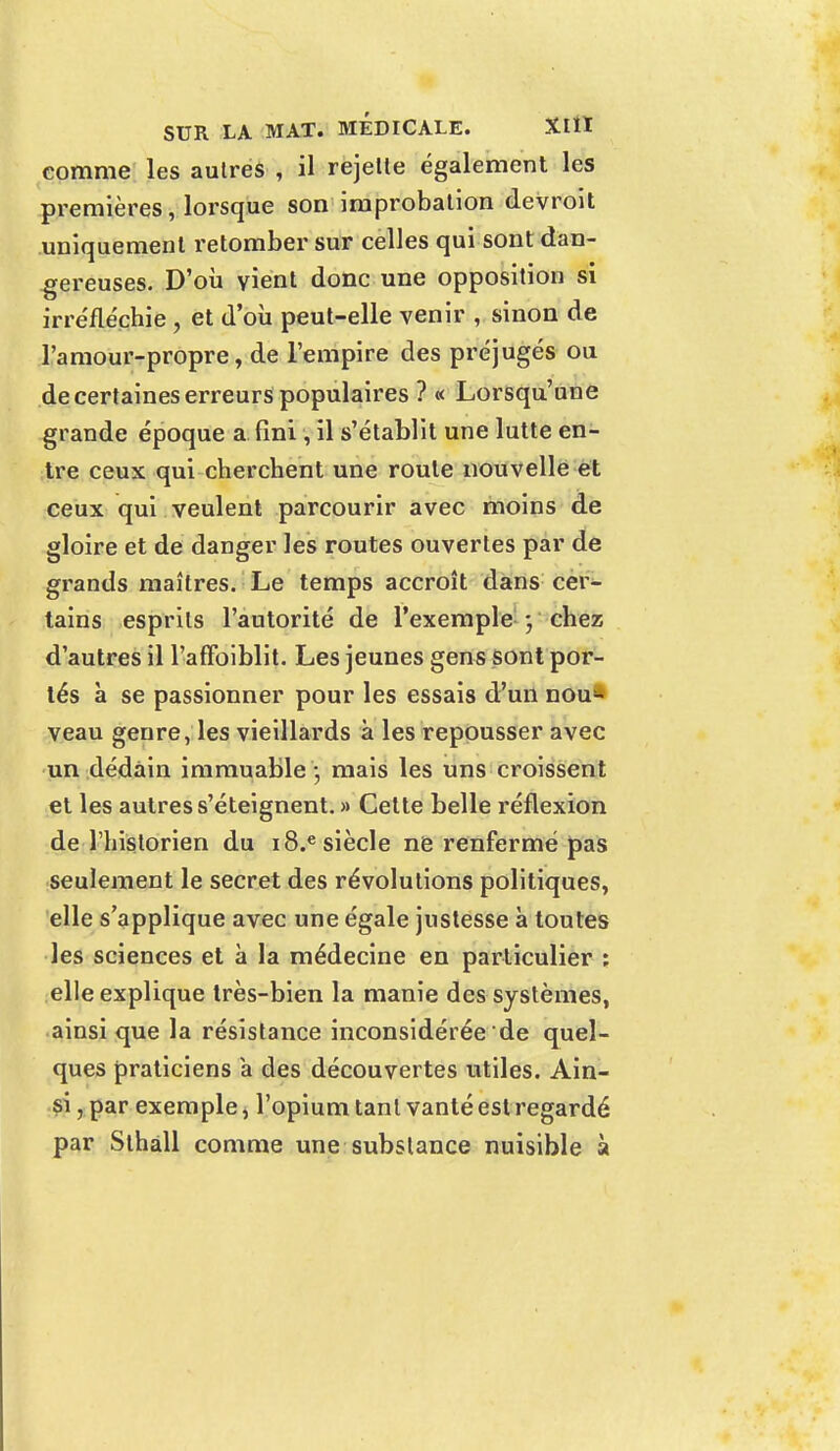 comme les autres , il rejelte également les premières, lorsque son improbation devroit uniquement retomber sur celles qui sont dan- gereuses. D'où vient donc une opposition si irréfléchie , et d'où peut-elle venir , sinon de l'amour-propre, de l'empire des préjugés ou de certaines erreurs populaires ? « Lorsqu'une grande époque a fini, il s'établit une lutte en- tre ceux qui cherchent une roule nouvelle et ceux qui veulent parcourir avec moins de gloire et de danger les routes ouvertes par de grands maîtres. Le temps accroît dans cer- tains esprits l'autorité de l'exemple ; chez d'autres il l'affaiblit. Les jeunes gens sont por- tés à se passionner pour les essais d'un nou« veau genre, les vieillards à les repousser avec un dédain immuable '•, mais les uns croissent et les autres s'éteignent. » Celte belle réflexion de l'historien du i8.e siècle ne renfermé pas seulement le secret des révolutions politiques, elle s'applique avec une égale justesse à toutes les sciences et à la médecine en particulier : elle explique très-bien la manie des systèmes, ainsi que la résistance inconsidérée de quel- ques praticiens a des découvertes utiles. Ain- si , par exemple, l'opium tant vanté est regardé par Sthàll comme une substance nuisible à