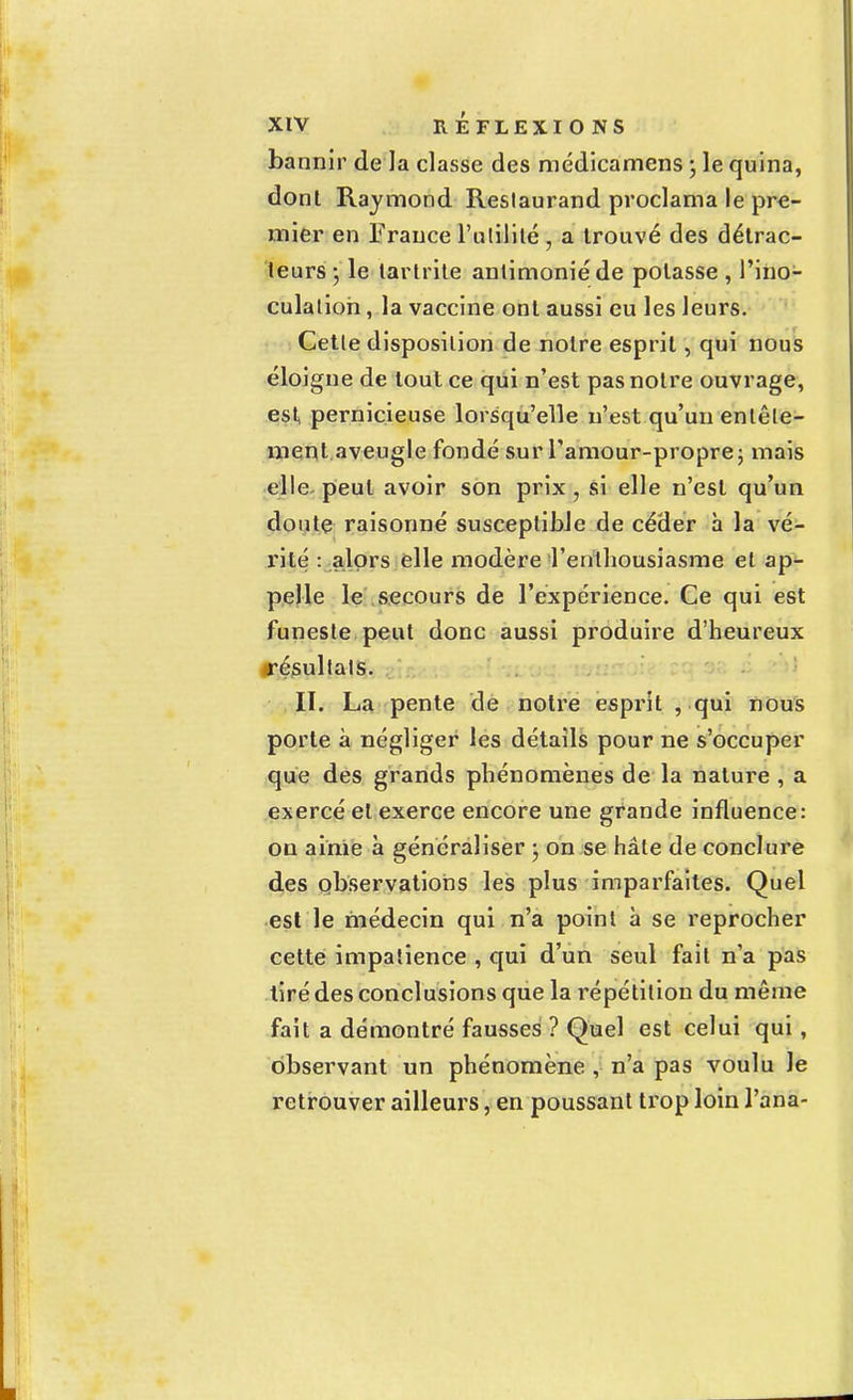 bannir de la classe des médicamens • le quina, dont Raymond Reslaurand proclama le pre- mier en France l'ulililé • a trouvé des détrac- leurs -, le lartrite antimoniéde potasse , l'ino- culation , la vaccine ont aussi eu les leurs. Cetle disposition de notre esprit, qui nous éloigne de tout ce qui n'est pas notre ouvrage, est pernicieuse lorsqu'elle n'est qu'un entête- ment aveugle fondé sur l'amour-propre; mais elle peut avoir son prix , si elle n'est qu'un doute raisonné susceptible de céder h la vé- rité : alors elle modère l'enthousiasme et ap- pelle le secours de l'expérience. Ce qui est funeste peut donc aussi produire d'heureux «résultais. II. La pente de notre esprit , qui nous porte à négliger les détails pour ne s'occuper que des grands phénomènes de la nature , a exercé et exerce encore une grande influence: on ainie à généraliser • on se hâte de conclure des observations les plus imparfaites. Quel est le médecin qui n'a point à se reprocher cette impatience , qui d'un seul fait n'a pas tiré des conclusions que la répétition du même fait a démontré fausses ? Quel est celui qui, observant un phénomène , n'a pas voulu le retrouver ailleurs, en poussant trop loin l'ana-