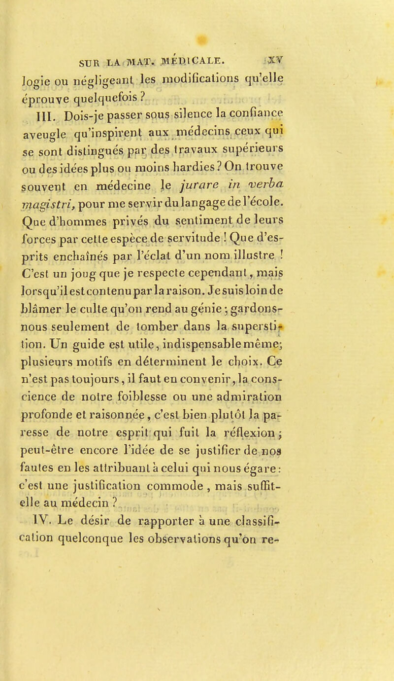 Jogie ou négligeant les modifications qu'elle éprouve quelquefois ? III. Dois-je passer sous silence la confiance aveugle qu'inspirent aux médecins ceux qui se sont distingués par des travaux supérieurs ou des idées plus ou moins hardies? On trouve souvent en médecine le jurare in verba magîstri, pour me servir du langage de 1 école. Que d'hommes privés du sentiment de leurs forces par cette espèce de servitude ! Que d'es- prits enchaînés par l'éclat d'un nom illustre ! C'est un joug que je respecte cependant, mais lorsqu'il est contenu par la raison. Je suis loin de blâmer le culte qu'on rend au génie -, gardons^ nous seulement de tomber dans la supersli* lion. Un guide est utile, indispensable même; plusieurs motifs en déterminent le choix. Ce n'est pas toujours, il faut en convenir, la cons- cience de notre foiblesse ou une admiration profonde et raisonnée, c'est bien plutôt la pa- resse de notre esprit qui fuit la réflexion; peut-être encore l'idée de se justifier de nos fautes en les attribuant à celui qui nous égare : c'est une justification commode , mais suffit- elle au médecin ? IV. Le désir de rapporter à une classifi- cation quelconque les observations qu'on re-