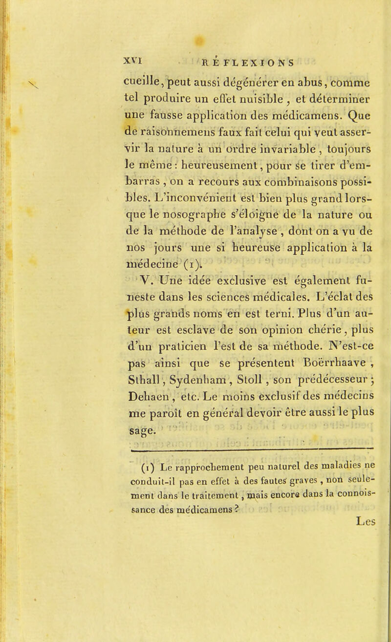 cueille, peut aussi dégénérer en abus, comme tel produire un effet nuisible , et déterminer une fausse application des médicamens. Que de raisonnemens faux fait celui qui veut asser- vir la nature à un ordre invariable , toujours le même : heureusement, pour Se tirer d'em- barras , on a recours aux combinaisons possi- bles. L'inconvénient est bien plus grand lors- que le nosographe s'éloigne de la nature ou de la méthode de l'analyse , dont on a vu de nos jours une si heureuse application à la médecine (i). V. Une idée exclusive est également fu- neste dans les sciences médicales. L'éclat des plus grands noms en est terni. PJus d'un au- teur est esclave de son opinion chérie, plus d'un praticien l'est de sa méthode. N'est-ce pas ainsi que se présentent Boërrhaave , Slhall, Sydenham , Stoll , son prédécesseur • Dehaen , etc. Le moins exclusif des médecins me paroît en général devoir être aussi le plus sage. (i) Le rapprochement peu naturel des maladies ne conduit-il pas en effet à des fautes graves, non seule- ment dans le traitement, mais encore dans la connois- sance des me'dicamens? Les