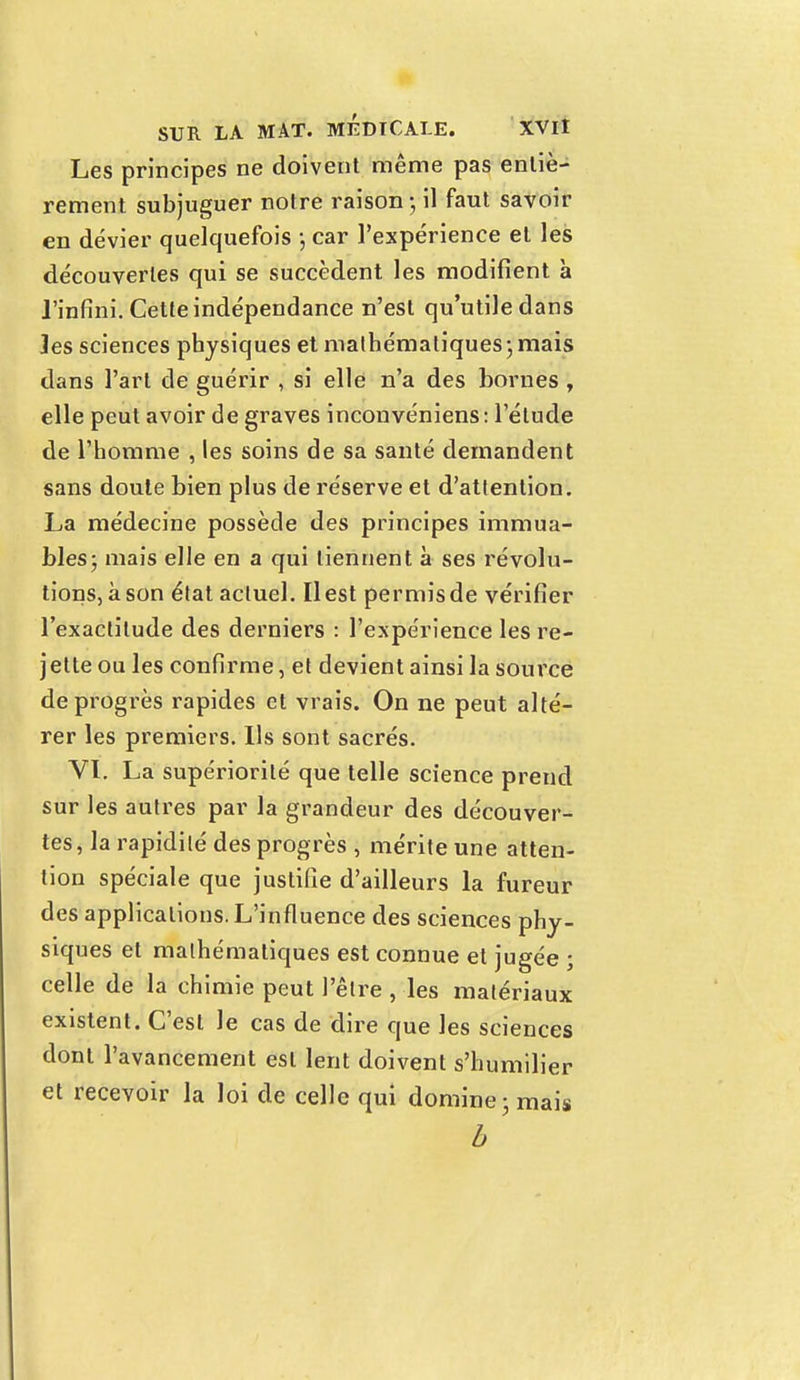 Les principes ne doivent même pas entiè- rement subjuguer notre raison • il faut savoir en dévier quelquefois -, car l'expérience et les découvertes qui se succèdent les modifient à l'infini. Cette indépendance n'est qu'utile dans Jes sciences physiques et mathématiques ; mais dans l'art de guérir , si elle n'a des bornes , elle peut avoir de graves inconvéniens: l'élude de l'homme , les soins de sa santé demandent sans doute bien plus de réserve et d'attention. La médecine possède des principes immua- bles; mais elle en a qui tiennent à ses révolu- tions, à son état actuel. Il est permis de vérifier l'exactitude des derniers : l'expérience les re- jette ou les confirme, et devient ainsi la source de progrès rapides et vrais. On ne peut alté- rer les premiers. Ils sont sacrés. VI. La supériorité que telle science prend sur les autres par la grandeur des découver- tes, la rapidité des progrès , mérite une atten- tion spéciale que justifie d'ailleurs la fureur des applications. L'influence des sciences phy- siques et mathématiques est connue et jugée ; celle de la chimie peut l'être , les matériaux existent. C'est le cas de dire que les sciences dont l'avancement est lent doivent s'humilier et recevoir la loi de celle qui domine ; mais b