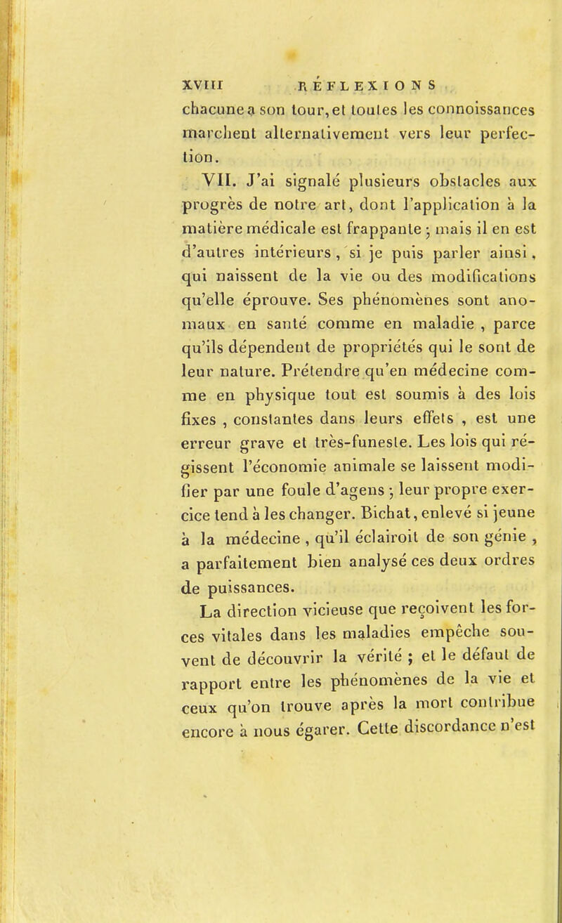 chacune son tour,et toutes les connoissances marclienl alternativement vers leur perfec- tion. VII. J'ai signalé plusieurs obstacles aux progrès de notre art, dont l'application à la matière médicale est frappante ; niais il en est d'autres intérieurs , 'si je puis parler ainsi, qui naissent de la vie ou des modifications qu'elle éprouve. Ses phénomènes sont ano- maux en santé comme en maladie , parce qu'ils dépendent de propriétés qui le sont de leur nature. Prétendre qu'en médecine com- me en physique tout est soumis à des lois fixes , constantes dans leurs effets , est une erreur grave et très-funeste. Les lois qui ré- gissent l'économie animale se laissent modi- fier par une foule d'agens ; leur propre exer- cice tend à les changer. Bichat, enlevé si jeune à la médecine , qu'il éclairoit de son génie , a parfaitement bien analysé ces deux ordres de puissances. La direction vicieuse que reçoivent les for- ces vitales dans les maladies empêche sou- vent de découvrir la vérité ; et le défaut de rapport entre les phénomènes de la vie et ceux qu'on trouve après la mort contribue encore h nous égarer. Cette discordance n'est
