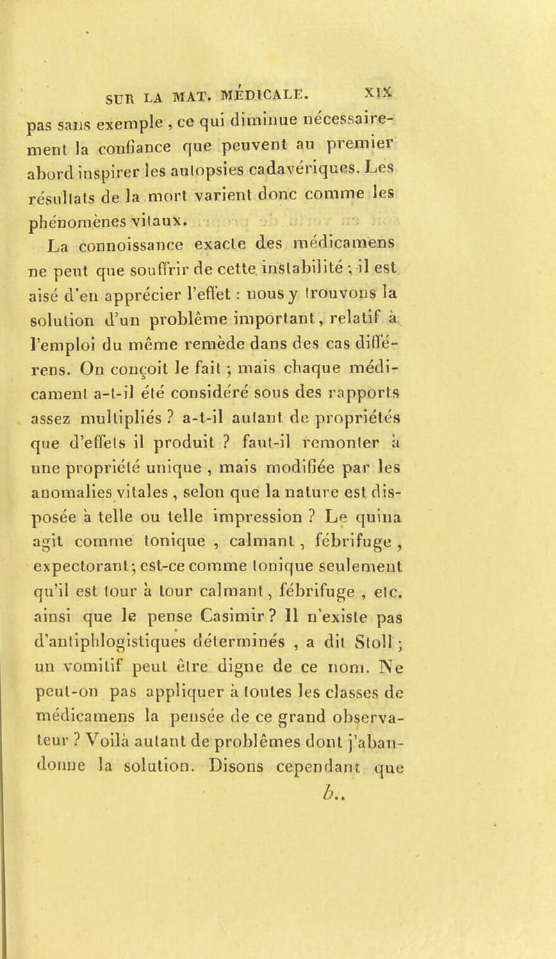 pas sans exemple , ce qui diminue nécessaire- ment la confiance que peuvent au premier abord inspirer les aulopsies cadavériques. Les résullats de la mort varient donc comme les phénomènes vitaux. La connoissance exacte des médicamens ne peut que souffrir de cette, instabilité ; il est aisé d'en apprécier l'effet : nous y trouvons la solution d'un problême important, relatif à l'emploi du même remède dans des cas diffé- rens. On conçoit le fait ; mais chaque médi- cament a-l-il été considéré sous des rapports assez multipliés ? a-t-il autant de propriétés que d'effets il produit ? faut-il remonter à une propriété unique , mais modifiée par les anomalies vitales , selon que la nature est dis- posée a telle ou telle impression ? Le quina agit comme tonique , calmant, fébrifuge , expectorant; est-ce comme tonique seulement qu'il est tour h tour calmant, fébrifuge , etc. ainsi que le pense Casimir? Il n'existe pas d'antiphlogistiques déterminés , a dit Sloll ; un vomitif peut être digne de ce nom. Ne peut-on pas appliquer à toutes les classes de médicamens la pensée de ce grand observa- teur ? Voilà autant de problêmes dont j'aban- donne la solution. Disons cependant que b..