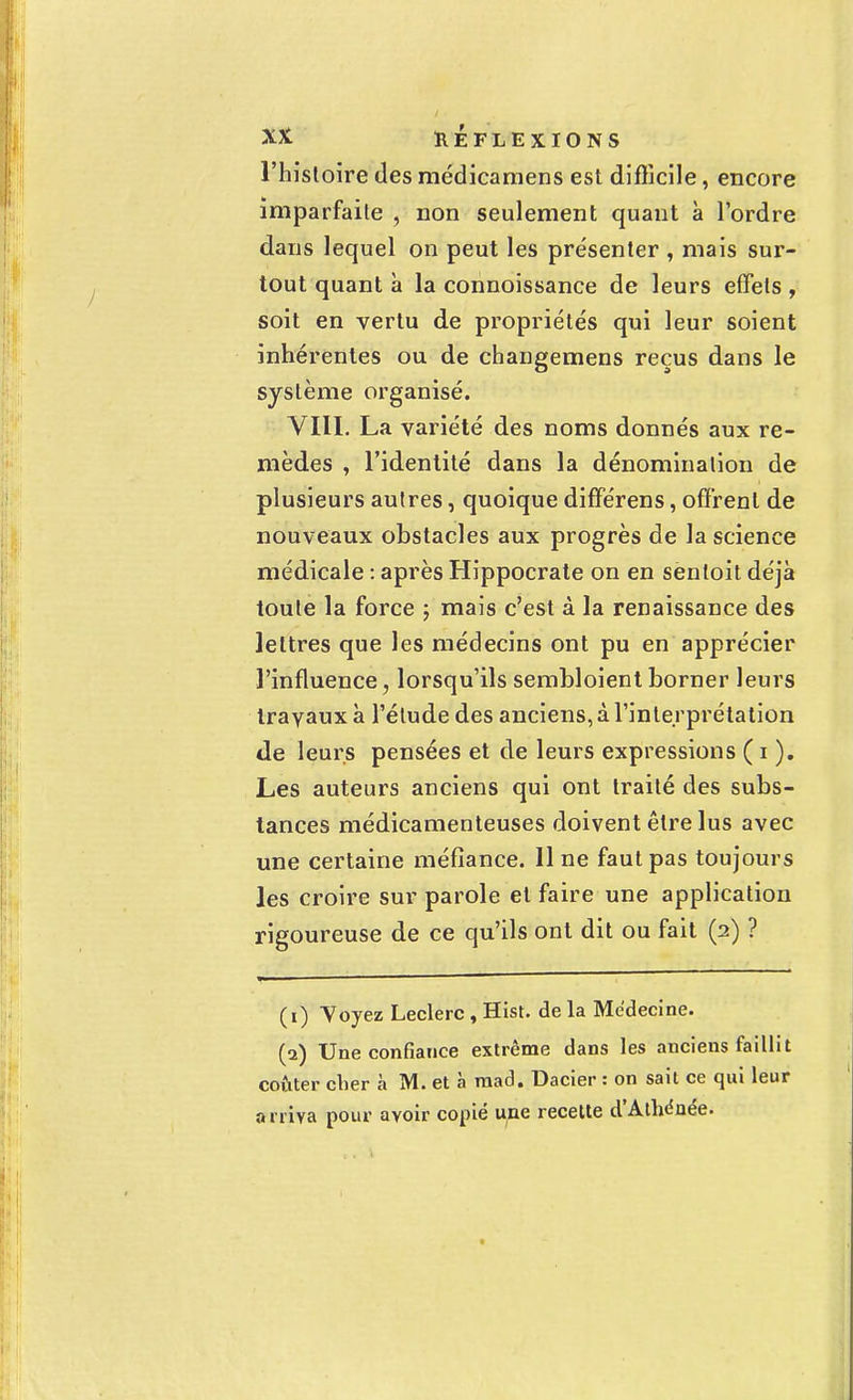 l'histoire des médicamens est difficile, encore imparfaite , non seulement quant à l'ordre dans lequel on peut les présenter , mais sur- tout quant à la connoissance de leurs effets , soit en vertu de propriétés qui leur soient inhérentes ou de changemens reçus dans le système organisé. VIII. La variété des noms donnés aux re- mèdes , l'identité dans la dénomination de plusieurs autres, quoique différens, offrent de nouveaux obstacles aux progrès de la science médicale : après Hippocrate on en sentoit déjà toute la force ; mais c'est à la renaissance des lettres que les médecins ont pu en apprécier l'influence, lorsqu'ils sembloient borner leurs travaux à l'élude des anciens, à l'interprétation de leurs pensées et de leurs expressions ( i ). Les auteurs anciens qui ont traité des subs- tances médicamenteuses doivent être lus avec une certaine méfiance. 11 ne faut pas toujours les croire sur parole et faire une application rigoureuse de ce qu'ils ont dit ou fait (2) ? (1) Voyez Leclerc , Hist. de la Médecine. (2) Une confiance extrême dans les anciens faillit coûter cher à M. et à mad. Dacier : on sait ce qui leur a rriva pour avoir copié une recette d'AtWnée.
