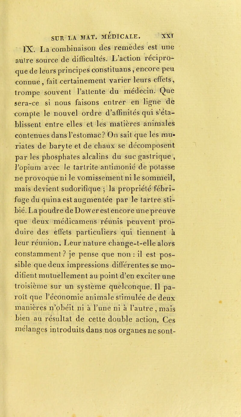 IX. La combinaison des remèdes est une autre source de difficultés. L'action récipro- que de leurs principes conslituans, encore peu connue, fait certainement varier leurs effets, trompe souvent Patiente du médecin. Que sera-ce si nous faisons entrer en ligne de comple le nouvel ordre d'affinités qui s'éta- blissent entre elles et les matières animales contenues dans l'estomac? On sait que les mu- riates de baryte et de chaux se décomposent par les phosphates alcalins du suc gastrique , l'opium avec le tarlrite anlimonié de potasse ne provoque ni le vomissement ni le sommeil, mais devient sudorifique • la propriété fébri- fuge du quina est augmentée par le tartre sti- bié. La poudre de Dower est encore Une preuve que deux médicamens réunis peuvent pro- duire des effets particuliers qui tiennent à leur réunion. Leur nature change-t-elle alors constamment ? je pense que non : il est pos- sible que deux impressions différentes se mo- difient mutuellement au point d'en exciter une troisième sur un système quelconque. Il pa- roît que l'économie animale stimulée de deux manières n'obéit ni à l'une ni à l'autre , mais bien au résultat de celte double action. Ces mélanges introduits dans nos organes ne sont-