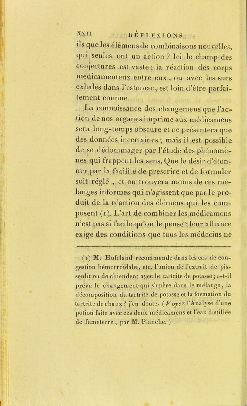 xxlt K1ÉFLEXI0NS ils que les élémensde combinaisons nouvelles, qui seules ont. un aclion ? Ici le champ des conjectures est vaste ; la réaction des corps médicamenteux enlre eux , ou avec les sucs exhalés dans l'estomac, est loin d'être parfai- tement connue. La connoissance des changemens que l'ac- tion de nos organes imprime aux médicamens sera long-temps obscure et ne présentera que des données incertaines-, mais il est possible de se dédommager par l'étude des phénomè- nes qui frappent les sens. Que le désir d'éton- ner par la facilité de prescrire et de formuler soit réglé , et on trouvera moins de ces mé- langes informes qui n'agissent que par le pro- duit de la réaction des élémens qui les com- posent (i). L'art de combiner les médicamens n'est pas si facile qu'on le pense : leur alliance exige des conditions que tous les médecins ne ( t ) M. Hufeland recommande dans les cas de con- gestion hémorroïdale , etc. l'union de l'extrait de pis- senlit ou de chiendent avec le tartrite de potasse; a-t-il prévu le changement qui s'opère dans le mélange, la décomposition du tartrite de potasse et la formation du tartrite de chaux? j'en doute. (Koyez l'Analyse d'une potion faite avec ces deux médicamens et l'eau distillée de fumeterre , par M. Planche. )