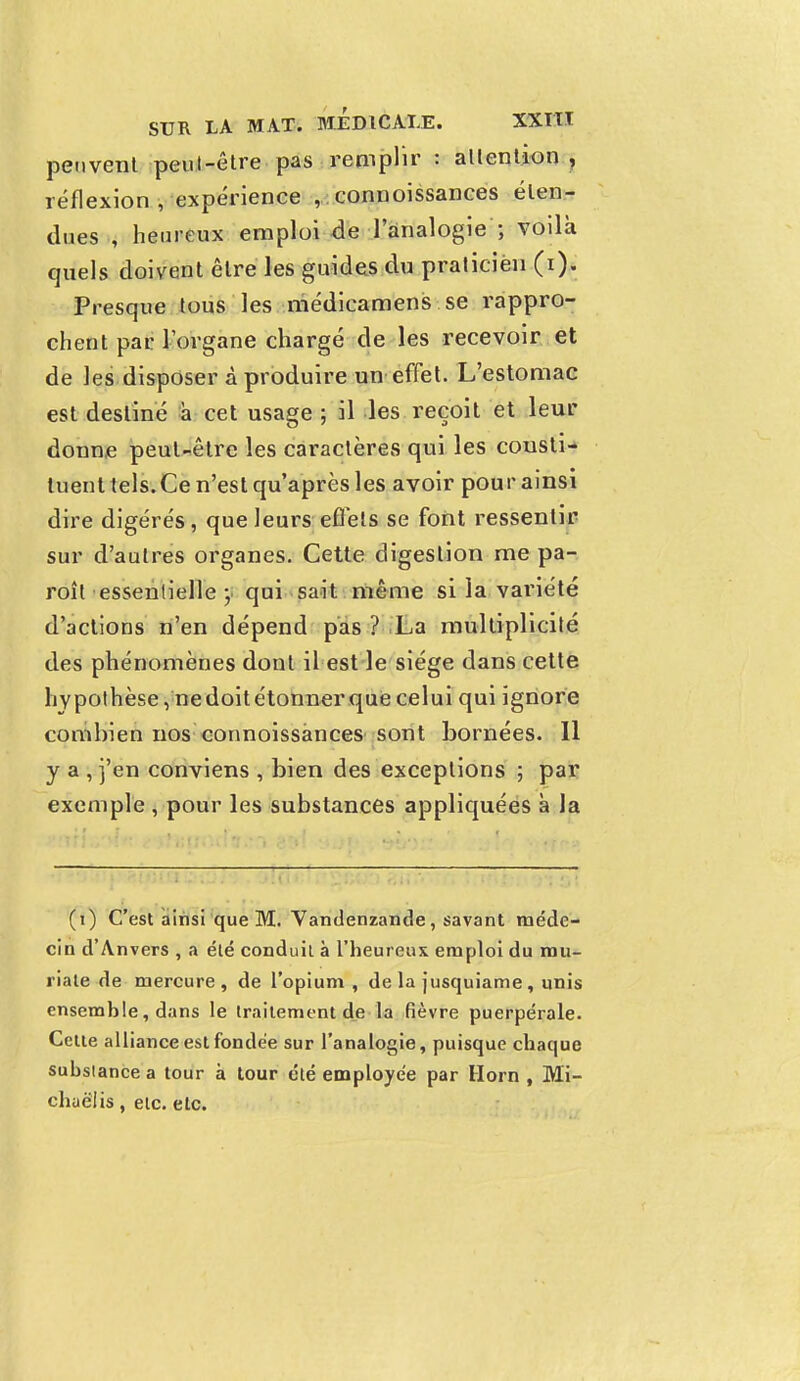 peuvent peut-être pas remplir : attention , réflexion , expérience , connoissances éten- dues , heureux emploi de l'analogie ; voilà quels doivent être les guides du praticien (i). Presque tous les médicamens se rappro- chent par l'organe chargé de les recevoir et de les disposer à produire un effet. L'estomac est destiné a cet usage ; il les reçoit et leur donne peut-être les caractères qui les consti- tuent tels. Ce n'est qu'après les avoir pour ainsi dire digérés, que leurs effets se font ressentir sur d'autres organes. Cette digestion me pa- roît essentielle-, qui sait même si la variété d'actions n'en dépend pas ? La multiplicité des phénomènes dont il est le siège dans cette hypothèse, nedoitétonnerque celui qui ignore combien nos connoissances sont bornées. Il y a , j'en conviens , bien des exceptions ; par exemple , pour les substances appliquées à la (i) C'est ainsi que M. Vandenzande, savant méde- cin d'Anvers , a été conduit à l'heureux emploi du rau- riate de mercure, de l'opium , de la jusquiame , unis ensemble, dans le traitement de la fièvre puerpérale. Cette alliance est fondée sur l'analogie, puisque chaque substance a tour à tour été employée par Horn , Mi- chuëlis, etc. etc.