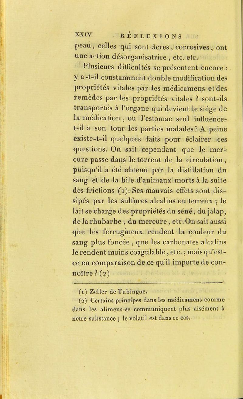 peau, celles qui sont acres , corrosîves, ont une action désorganisatrice , etc. etc. Plusieurs difficultés se présentent encore : y a-t-il constamment double modification des propriétés vitales par les médicamens et des remèdes par les propriétés vitales ? sont-ils transportés à l'organe qui devient le siège de la médication , ou l'estomac seul influence- t-il à son tour les parties malades ? A peine existe-t-il quelques faits pour éclairer ces questions. On sait cependant que le mer- cure passe dans le torrent de la circulation, puisqu'il a été obtenu par la distillation du sang et de la bile d'animaux morts à la suite des frictions (i). Ses mauvais effets sont dis- sipés par les sulfures alcalins ou terreux -, le lait se charge des propriétés du séné, du jalap, de la rhubarbe , du mercure, etc. On sait aussi que les ferrugineux rendent la couleur du sang plus foncée , que les carbonales alcalins le rendent moins coagulable, etc. ; mais qu'est- ce en comparaison de ce qu'il importe de con- noître ? (2) (1) Zeller de Tubingue. (2) Certains principes dans les me'dicamens comme dans les alimens se communiquent plus aisément à notre substance ; le volatil est dans ce cas.