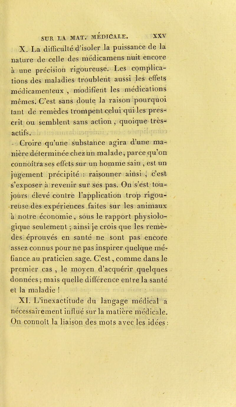 X. La difficulté d'isoler la puissance de la nature de celle des médicaraens nuit encore à une précision rigoureuse. Les complica- tions des maladies troublent aussi les effets médicamenteux , modifient les médications mêmes. C'est sans doute la raison pourquoi tant de remèdes trompent celui qui les pres- crit ou semblent sans action, quoique très- actifs. Croire qu'une substance agira d'une ma- nière déterminée chez un malade, parce qu'on connoitra ses effets sur un homme sain , est un jugement précipité : raisonner ainsi , c'est s'exposer à revenir sur ses pas. On s'est tou- jours élevé contre l'application trop rigou- reuse des expériences faites sur les animaux à notre économie, sous le rapport physiolo- gique seulement • ainsi je crois que les remè- des éprouvés en santé ne sont pas encore assez connus pour ne pas inspirer quelque mé- fiance au praticien sage. C'est, comme dans le premier cas , le moyen d'acquérir quelques données ; mais quelle différence entre la santé et la maladie ! XI. L'inexactitude du langage médical a nécessairement influé sur la matière médicale. On connoît la liaison des mots avec les idées :